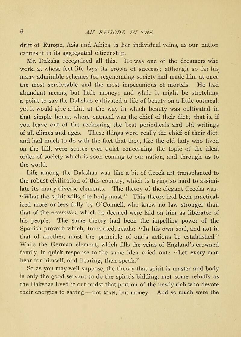 drift of Europe, Asia and Africa in her individual veins, as our nation carries it in its aggregated citizenship, Mr. Daksha recognized all this. He was one of the dreamers who work, at whose feet life lays its crown of success; although so far his many admirable schemes for regenerating society had made him at once the most serviceable and the most impecunious of mortals. He had abundant means, but little money; and while it might be stretching a point to say the Dakshas cultivated a life of beauty on a little oatmeal, yet it would give a hint at the way in which beauty was cultivated in that simple home, where oatmeal was the chief of their diet; that is, if you leave out of the reckoning the best periodicals and old writings of all climes and ages. These things were really the chief of their diet, and had much to do with the fact that they, like the old lady who lived on the hill, were scarce ever quiet concerning the topic of the ideal order of society which is soon coming to our nation, and through us to the world. Life among the Dakshas was like a bit of Greek art transplanted to the robust civilization of this country, which is trying so hard to assimi- late its many diverse elements. The theory of the elegant Greeks was: What the spirit wills, the body must. This theory had been practical- ized more or less fully by O'Connell, who knew no law stronger than that of the necessities, which he deemed were laid on him as liberator of his people. The same theory had been the impelling power of the Spanish proverb which, translated, reads:  In his own soul, and not in that of another, must the principle of one's actions be established. While the German element, which fills the veins of England's crowned family, in quick response to the same idea, cried out: Let every man hear for himself, and hearing, then speak. So. as you may well suppose, the theory that spirit is master and body is only the good servant to do the spirit's bidding, met some rebuffs as the Dakshas lived it out midst that portion of the newly rich who devote their energies to saving—not man, but money. And so much were the