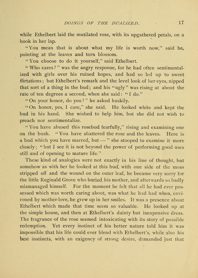 while Ethelbert laid the mutilated rose, with its upgathered petals, on a book, in her lap. You mean that is about what my life is worth now, said he, pointing at the leaves and torn blossom.  You choose to do it yourself, said Ethelbert.  Who cares ?  was the angry response, for he had often sentimental- ized with girls over his ruined hopes, and had so led up to sweet flirtations ; but Ethelbert's remark and the level look of her eyes, nipped that sort of a thing in the bud; and his  ugly  was rising at about the rate of ten degrees a second, when she said:  I do.  On your honor, do you ?  he asked huskily. On honor, yes, I care, she said. He looked white and kept the bud in his hand. She wished to help him, but she did not wish to preach nor sentimentalize. You have abused this rosebud fearfully, rising and examining one on the bush.  You have shattered the rose and the leaves. Here is a bud which you have marred, but—  she stooped to examine it more closely; but I see it is not beyond the power of performing good uses still and of opening to mature life. These kind of analogies were not exactly in his line of thought, but somehow as with her he looked at this bud', with one side of the moss stripped off and the wound on the outer leaf, he became very sorry for the little Reginald Grove who buried his mother, and afterwards so badly mismanaged himself. For the moment he felt that all he had ever pos- sessed which was worth caring about, was what he had had when, envi- roned by mother-love, he grew up in her smiles. It was a presence about Ethelbert which made that time seem so valuable. He looked up at the simple house, and then at Ethelbert's dainty but inexpensive dress. The fragrance of the rose seemed intoxicating with its story of possible redemption. Yet every instinct of his better nature told him it was impossible that his life could ever blend with Ethelbert's, while also his best instincts, with an exigency of strong desire, demanded just that