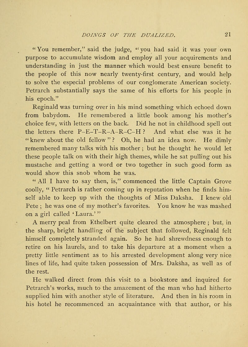 You remember, said the judge, you had said it was your own purpose to accumulate wisdom and employ all your acquirements and understanding in just the manner which would best ensure benefit to the people of this now nearly twenty-first century, and would help to solve the especial problems of our conglomerate American society. Petrarch substantially says the same of his efforts for his people in his epoch. Reginald was turning over in his mind something which echoed down from babydom. He remembered a little book among his mother's choice few, with letters on the back. Did he not in childhood spell out the letters there P-E-T-R-A-R-C-H ? And what else was it he  knew about the old fellow  ? Oh, he had an idea now. He dimly remembered many talks with his mother ; but he thought he would let these people talk on with their high themes, while he sat pulling out his mustache and getting a word or two together in such good form as would show this snob whom he was.  All I have to say then, is, commenced the little Captain Grove coolly,  Petrarch is rather coming up in reputation when he finds him- self able to keep up with the thoughts of Miss Daksha. I knew old Pete ; he was one of my mother's favorites. You know he was mashed on a girl called 'Laura.'  A merry peal from Ethelbert quite cleared the atmosphere ; but, in the sharp, bright handling of the subject that followed, Reginald felt himself completely stranded again. So he had shrewdness enough to retire on his laurels, and to take his departure at a moment when a pretty little sentiment as to his arrested development along very nice lines of life, had quite taken possession of Mrs. Daksha, as well as of the rest. He walked direct from this visit to a bookstore and inquired for Petrarch's works, much to the amazement of the man who had hitherto supplied him with another style of literature. And then in his room in his hotel he recommenced an acquaintance with that author, or his