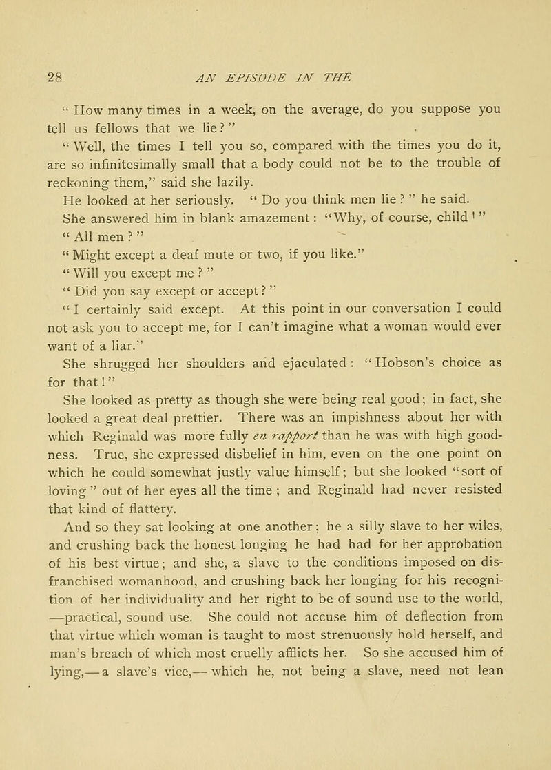  How many times in a week, on the average, do you suppose you tell us fellows that we lie ?  Well, the times I tell you so, compared with the times you do it, are so infinitesimally small that a body could not be to the trouble of reckoning them, said she lazily. He looked at her seriously.  Do you think men lie ?  he said. She answered him in blank amazement: Why, of course, child '   All men ?   Might except a deaf mute or two, if you like.  Will you except me ?   Did you say except or accept ?   I certainly said except. At this point in our conversation I could not ask you to accept me, for I can't imagine what a woman would ever want of a liar. She shrugged her shoulders and ejaculated :  Hobson's choice as for that! She looked as pretty as though she were being real good; in fact, she looked a great deal prettier. There was an impishness about her with which Reginald was more fully en rapport than he was with high good- ness. True, she expressed disbelief in him, even on the one point on which he could somewhat justly value himself; but she looked sort of loving  out of her eyes all the time ; and Reginald had never resisted that kind of flattery. And so they sat looking at one another; he a silly slave to her wiles, and crushing back the honest longing he had had for her approbation of his best virtue; and she, a slave to the conditions imposed on dis- franchised womanhood, and crushing back her longing for his recogni- tion of her individuality and her right to be of sound use to the world, —practical, sound use. She could not accuse him of deflection from that virtue which woman is taught to most strenuously hold herself, and man's breach of which most cruelly afflicts her. So she accused him of lying,— a slave's vice,— which he, not being a slave, need not lean