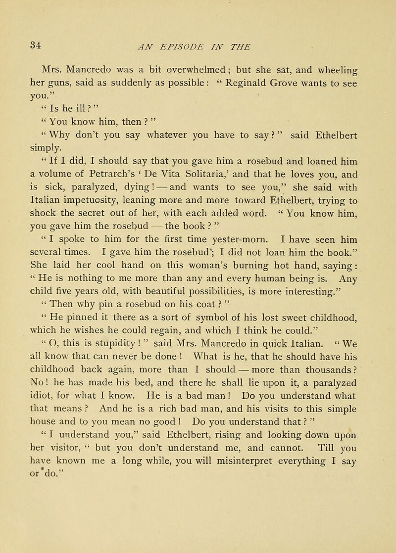 Mrs. Mancredo was a bit overwhelmed; but she sat, and wheeling her guns, said as suddenly as possible:  Reginald Grove wants to see you.  Is he ill.?   You know him, then ?  Why don't you say whatever you have to say? said Ethelbert simply.  If I did, I should say that you gave him a rosebud and loaned him a volume of Petrarch's ' De Vita Solitaria,' and that he loves you, and is sick, paralyzed, dying! — and wants to see you, she said with Italian impetuosity, leaning more and more toward Ethelbert, trying to shock the secret out of her, with each added word.  You know him, you gave him the rosebud — the book ?   I spoke to him for the first time yester-morn. I have seen him several times. I gave him the rosebud'; I did not loan him the book. She laid her cool hand on this woman's burning hot hand, saying:  He is nothing to me more than any and every human being is. Any child five years old, with beautiful possibilities, is more interesting.  Then why pin a rosebud on his coat.''   He pinned it there as a sort of symbol of his lost sweet childhood, which he wishes he could regain, and which I think he could.  O, this is stupidity !  said Mrs. Mancredo in quick Italian.  We all know that can never be done ! What is he, that he should have his childhood back again, more than I should — more than thousands ? No! he has made his bed, and there he shall lie upon it, a paralyzed idiot, for what I know. He is a bad man! Do you understand what that means ? And he is a rich bad man, and his visits to this simple house and to you mean no good ! Do you understand that ?   I understand you, said Ethelbert, rising and looking down upon her visitor,  but you don't understand me, and cannot. Till you have known me a long while, you will misinterpret everything I say or'do.