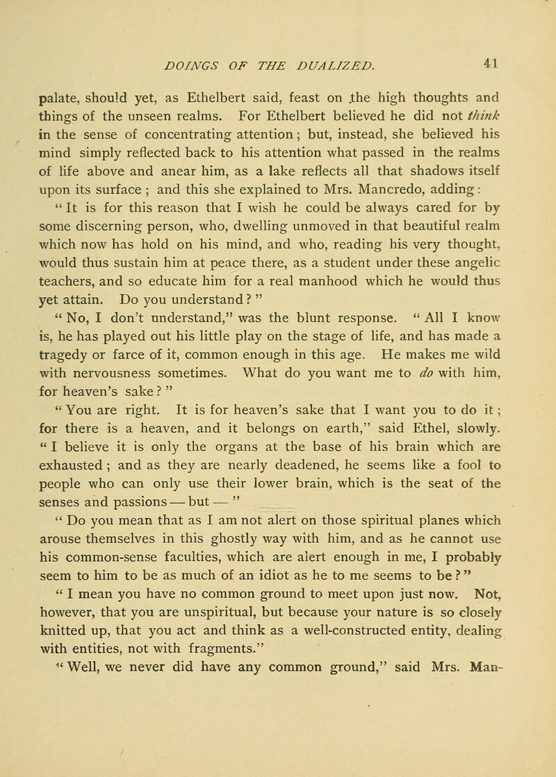 palate, should yet, as Ethelbert said, feast on .the high thoughts and things of the unseen realms. For Ethelbert believed he did not think in the sense of concentrating attention; but, instead, she believed his mind simply reflected back to his attention what passed in the realms of life above and anear him, as a lake reflects all that shadows itself upon its surface ; and this she explained to Mrs. Mancredo, adding:  It is for this reason that I wish he could be always cared for by some discerning person, who, dwelling unmoved in that beautiful realm which now has hold on his mind, and who, reading his very thought, would thus sustain him at peace there, as a student under these angelic teachers, and so educate him for a real manhood which he would thus yet attain. Do you understand ?   No, I don't understand, was the blunt response.  All I know is, he has played out his little play on the stage of life, and has made a tragedy or farce of it, common enough in this age. He makes me wild with nervousness sometimes. What do you want me to do with him, for heaven's sake ?   You are right. It is for heaven's sake that I want you to do it; for there is a heaven, and it belongs on earth, said Ethel, slowly.  I believe it is only the organs at the base of his brain which are exhausted; and as they are nearly deadened, he seems like a fool to people who can only use their lower brain, which is the seat of the senses and passions — but—   Do you mean that as I am not alert on those spiritual planes which arouse themselves in this ghostly way with him, and as he cannot use his common-sense faculties, which are alert enough in me, I probably seem to him to be as much of an idiot as he to me seems to be ?  I mean you have no common ground to meet upon just now. Not, however, that you are unspiritual, but because your nature is so closely knitted up, that you act and think as a well-constructed entity, dealing with entities, not with fragments. *' Well, we never did have any common ground, said Mrs. Man-