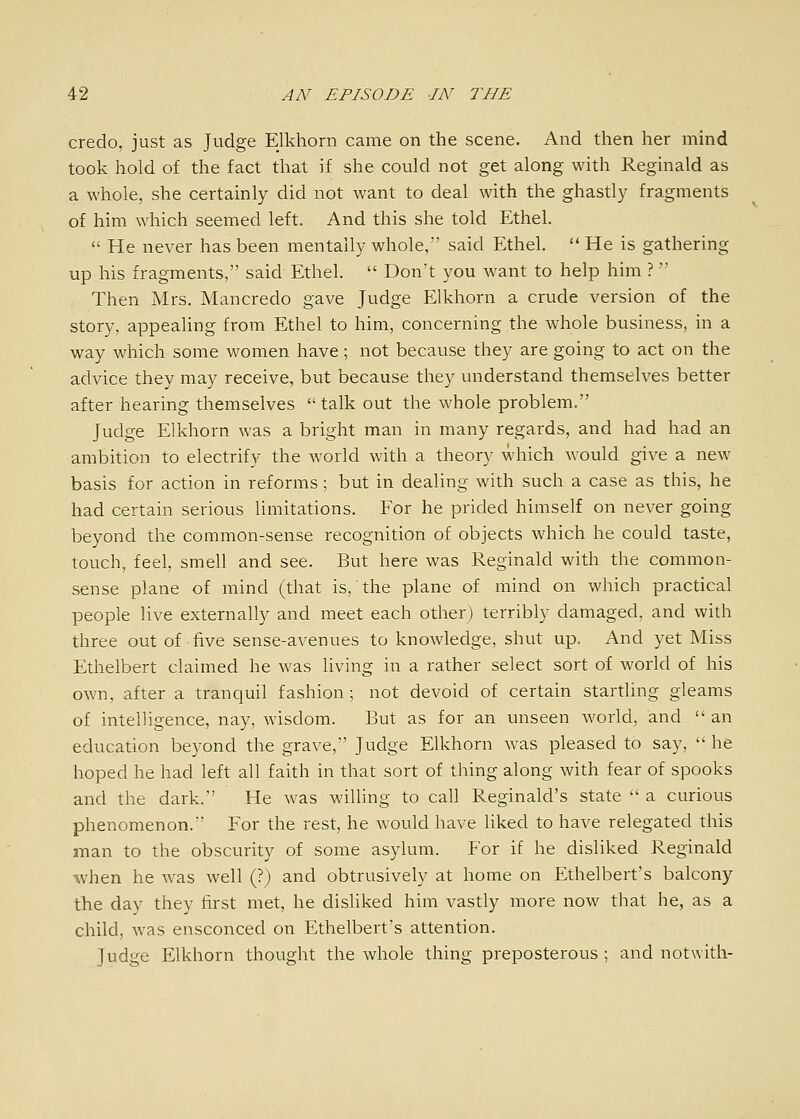 credo, just as Judge Elkhorn came on the scene. And then her mind took hold of the fact that if she could not get along with Reginald as a whole, she certainly did not want to deal with the ghastly fragments of him which seemed left. And this she told Ethel.  He never has been mentally whole, said Ethel.  He is gathering up his fragments, said Ethel.  Don't you want to help him ?  Then Mrs. Mancredo gave Judge Elkhorn a crude version of the story, appealing from Ethel to him, concerning the whole business, in a way which some women have; not because they are going to act on the advice they may receive, but because they understand themselves better after hearing themselves talk out the whole problem. Judge Elkhorn was a bright man in many regards, and had had an ambition to electrify the world with a theory which would give a new basis for action in reforms ; but in dealing with such a case as this, he had certain serious limitations. For he prided himself on never going beyond the common-sense recognition of objects which he could taste, touch, feel, smell and see. But here was Reginald with the common- sense plane of mind (that is,' the plane of mind on which practical people live externally and meet each other) terribly damaged, and with three out of five sense-avenues to knowledge, shut up. And yet Miss Ethelbert claimed he was hving in a rather select sort of world of his own, after a tranquil fashion; not devoid of certain startling gleams of intelligence, nay, wisdom. But as for an unseen world, and  an education beyond the grave, Judge Elkhorn was pleased to say,  he hoped he had left all faith in that sort of thing along with fear of spooks and the dark. He was willing to call Reginald's state  a curious phenomenon. For the rest, he would have liked to have relegated this man to the obscurity of some asylum. For if he disliked Reginald when he was well (?) and obtrusively at home on Ethelbert's balcony the day they first met, he disliked him vastly more now that he, as a child, was ensconced on Ethelbert's attention. Judge Elkhorn thought the whole thing preposterous ; and notwith-