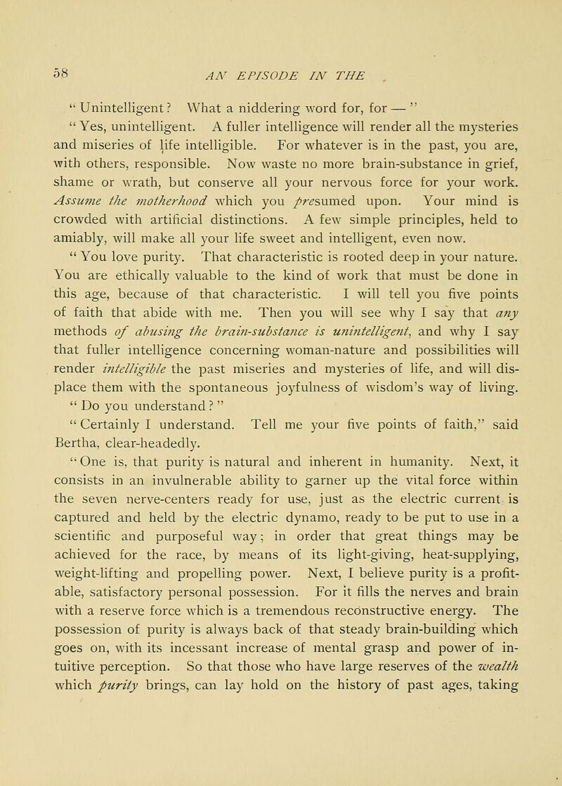  Unintelligent? What a niddering word for, for—   Yes, unintelligent. A fuller intelligence will render all the mysteries and miseries of life intelligible. For whatever is in the past, you are, with others, responsible. Now waste no more brain-substance in grief, shame or wrath, but conserve all your nervous force for your work. Assume the motherhood which you /ri?sumed upon. Your mind is crowded with artificial distinctions. A few simple principles, held to amiably, will make all your life sweet and intelligent, even now.  You love purity. That characteristic is rooted deep in your nature. You are ethically valuable to the kind of work that must be done in this age, because of that characteristic. I will tell you five points of faith that abide with me. Then you will see why I say that any methods of abiismg the brain-substance is u?iintellige7it, and why I say that fuller intelligence concerning woman-nature and possibilities will render intelligible the past miseries and mysteries of life, and will dis- place them with the spontaneous joyfulness of wisdom's way of living.  Do you understand ?   Certainly I understand. Tell me your five points of faith, said Bertha, clear-headedly.  One is, that purity is natural and inherent in humanity. Next, it consists in an invulnerable ability to garner up the vital force within the seven nerve-centers ready for use, just as the electric current is captured and held by the electric dynamo, ready to be put to use in a scientific and purposeful way; in order that great things may be achieved for the race, by means of its light-giving, heat-supplying, weight-lifting and propelling power. Next, I believe purity is a profit- able, satisfactory personal possession. For it fills the nerves and brain with a reserve force which is a tremendous reconstructive energy. The possession of purity is always back of that steady brain-building which goes on, with its incessant increase of mental grasp and power of in- tuitive perception. So that those who have large reserves of the wealth which purity brings, can lay hold on the history of past ages, taking