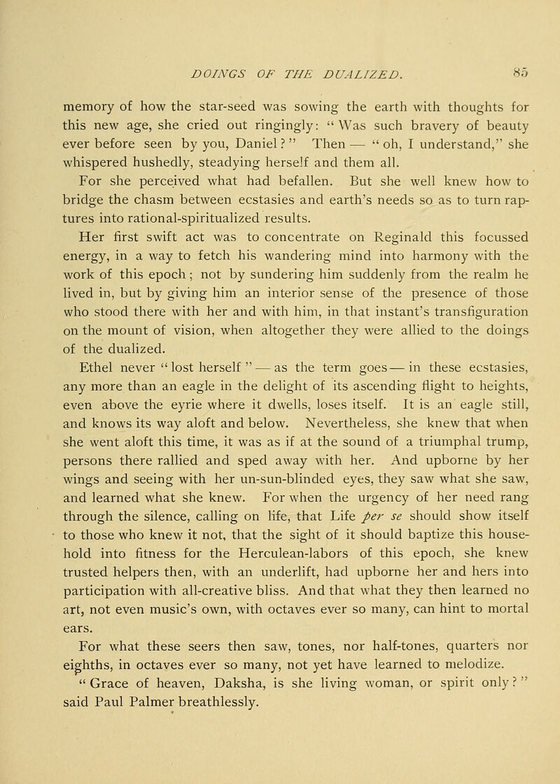 memory of how the star-seed was sowing the earth with thoughts for this new age, she cried out ringingly: Was such bravery of beauty ever before seen by you, Daniel? Then— oh, I understand, she whispered hushedly, steadying herself and them all. For she perceived what had befallen. But she well knew how to bridge the chasm between ecstasies and earth's needs so as to turn rap- tures into rational-spiritualized results. Her first swift act was to concentrate on Reginald this focussed energy, in a way to fetch his wandering mind into harmony with the work of this epoch; not by sundering him suddenly from the realm he lived in, but by giving him an interior sense of the presence of those who stood there with her and with him, in that instant's transfiguration on the mount of vision, when altogether they were allied to the doings of the dualized. Ethel never  lost herself  — as the term goes—in these ecstasies, any more than an eagle in the delight of its ascending flight to heights, even above the eyrie where it dwells, loses itself. It is an eagle still, and knows its way aloft and below. Nevertheless, she knew that when she went aloft this time, it was as if at the sound of a triumphal trump, persons there rallied and sped away with her. And upborne by her wings and seeing with her un-sun-blinded eyes, they saw what she saw, and learned what she knew. For when the urgency of her need rang through the silence, calling on life, that Life per se should show itself to those who knew it not, that the sight of it should baptize this house- hold into fitness for the Herculean-labors of this epoch, she knew trusted helpers then, with an underlift, had upborne her and hers into participation with all-creative bliss. And that what they then learned no art, not even music's own, with octaves ever so many, can hint to mortal ears. For what these seers then saw, tones, nor half-tones, quarters nor eighths, in octaves ever so many, not yet have learned to melodize.  Grace of heaven, Daksha, is she living woman, or spirit only ?  said Paul Palmer breathlessly.