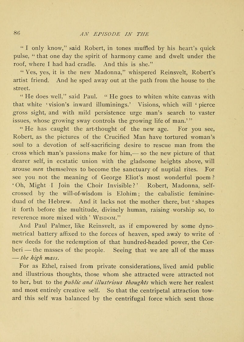  I only know, said Robert, in tones muffled by his heart's quick pulse,  that one day the spirit of harmony came and dwelt under the roof, where I had had cradle. And this is she.  Yes, yes, it is the new Madonna, whispered Reinsvelt, Robert's artist friend. And he sped away out at the path from the house to the street.  He does well, said Paul,  He goes to whiten white canvas with that white 'vision's inward illuminings.' Visions, which will 'pierce gross sight, and with mild persistence urge man's search to vaster issues, whose growing sway controls the growing life of man.'   He has caught the art-thought of the new age. For you see, Robert, as the pictures of the Crucified Man have tortured woman's soul to a devotion of self-sacrificing desire to rescue man from the cross which man's passions make for him,— so the new picture of that dearer self, in ecstatic union with the gladsome heights above, will arouse men themselves to become the sanctuary of nuptial rites. For see you not the meaning of George Eliot's most wonderful poem ? 'Oh, Might I Join the Choir Invisible?' Robert, Madonna, self- crossed by the will-of-wisdom is Elohim; the cabalistic feminine- duad of the Hebrew. And it lacks not the mother there, but ' shapes it forth before the multitude, divinely human, raising worship so, to reverence more mixed with' Wisdom. And Paul Palmer, like Reinsvelt, as if empowered by some dyno- metrical battery affixed to the forces of heaven, sped awaY to write of new deeds for the redemption of that hundred-headed power, the Cer- beri — the masses of the people. Seeing that we are all of the mass — the high mass. For as Ethel, raised from private considerations, lived amid public and illustrious thoughts, those whom she attracted were attracted not to her, but to th.& public and illustrious thoughts which were her realest and most entirely creative self. So that the centripetal attraction tow- ard this self was balanced by the centrifugal force which sent those