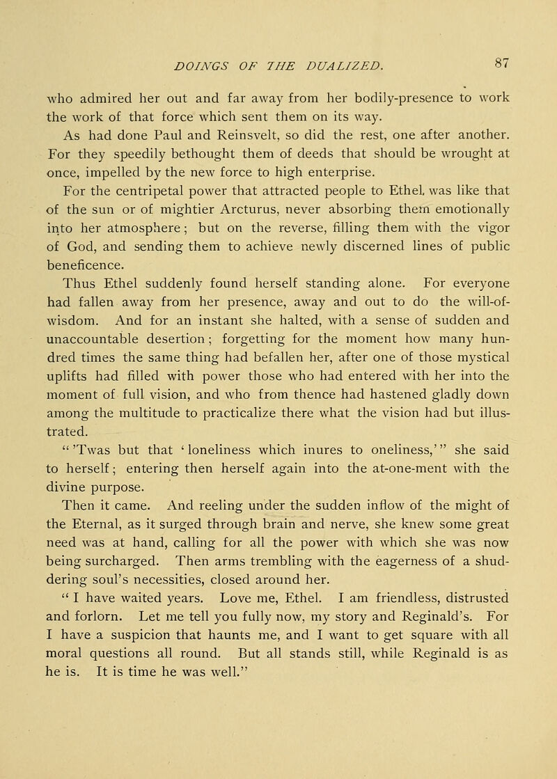 who admired her out and far away from her bodily-presence to work the work of that force whicli sent them on its way. As had done Paul and Reinsvelt, so did the rest, one after another. For they speedily bethought them of deeds that should be wrought at once, impelled by the new force to high enterprise. For the centripetal power that attracted people to Ethel, was like that of the sun or of mightier Arcturus, never absorbing them emotionally irito her atmosphere; but on the reverse, filling them with the vigor of God, and sending them to achieve newly discerned lines of public beneficence. Thus Ethel suddenly found herself standing alone. For everyone had fallen away from her presence, away and out to do the will-of- wisdom. And for an instant she halted, with a sense of sudden and unaccountable desertion; forgetting for the moment how many hun- dred times the same thing had befallen her, after one of those mystical uplifts had filled with power those who had entered with her into the moment of full vision, and who from thence had hastened gladly down among the multitude to practicalize there what the vision had but illus- trated. 'Twas but that 'loneliness which inures to oneliness,' she said to herself; entering then herself again into the at-one-ment with the divine purpose. Then it came. And reeling under the sudden inflow of the might of the Eternal, as it surged through brain and nerve, she knew some great need was at hand, calling for all the power with which she was now being surcharged. Then arms trembling with the eagerness of a shud- dering soul's necessities, closed around her.  I have waited years. Love me, Ethel. I am friendless, distrusted and forlorn. Let me tell you fully now, my story and Reginald's. For I have a suspicion that haunts me, and I want to get square with all moral questions all round. But all stands still, while Reginald is as he is. It is time he was well.