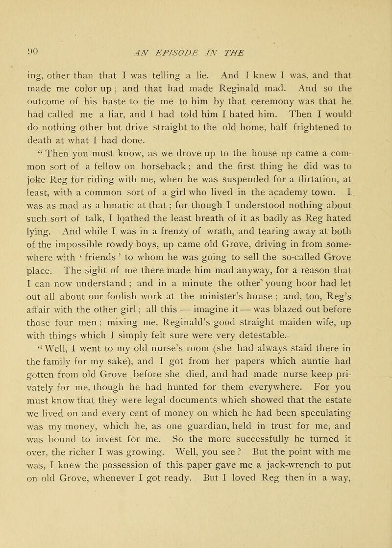 ing, other than that I was telling a lie. And I knew I was. and that made me color up ; and that had made Reginald mad. And so the outcome of his haste to tie me to him by that ceremony was that he had called me a liar, and I had told him I hated him. Then I would do nothing other but drive straight to the old home, half frightened to death at what I had done.  Then you must know, as we drove up to the house up came a com- mon sort of a fellow on horseback; and the first thing he did was to joke Reg for riding with me, when he was suspended for a flirtation, at least, with a common sort of a girl who lived in the academy town. L was as mad as a lunatic at that; for though I understood nothing about such sort of talk, I loathed the least breath of it as badly as Reg hated lying. And while I was in a frenzy of wrath, and tearing away at both of the impossible rowdy boys, up came old Grove, driving in from some- where with ' friends ' to whom he was going to sell the so-called Grove place. The sight of me there made him mad anj/way, for a reason that I can now understand ; and in a minute the other'young boor had let out all about our foolish work at the minister's house ; and, too, Reg's affair with the other girl; all this — imagine it — was blazed out before those four men ; mixing me, Reginald's good straight maiden wife, up with things which I simply felt sure were very detestable.  Well, I went to my old nurse's room (she had always staid there in the family for my sake), and I got from her papers which auntie had gotten from old Grove before she died, and had made nurse keep pri- vately for me, though he had hunted for them everywhere. For you must know that they were legal documents which showed that the estate we lived on and every cent of money on which he had been speculating Avas my money, which he, as one guardian, held in trust for me, and was bound to invest for me. So the more successfully he turned it over, the richer I was growing. Well, you see ? But the point with me Avas, I knew the possession of this paper gave me a jack-wrench to put