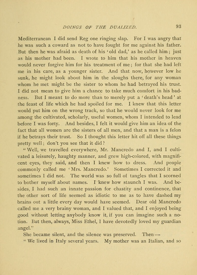 Mediterranean I did send Reg one ringing slap. For I was angry that he was such a coward as not to have fought for me against his father. But then he was afraid as death of his ' old dad/ as he called him; just as his mother had been. I wrote to him that his mother in heaven would never forgive him for his treatment of me; for that she had left me in his care, as a younger sister. And that now, however low he sunk, he might look about him in the sloughs there, for any woman whom he met might be the sister to whom he had betrayed his trust. I did not mean to give him a chance to take much comfort in his bad- ness. But I meant to do more than to merely put a ' death's head' at the feast of life which he had spoiled for me. I knew that this letter would put him on the wrong track, so that he would never look for me among the cultivated, scholarly, useful women, whom I intended to lead before I was forty. And besides, I felt it would give him an idea of the fact that all women are the sisters of all men, and that a man is a felon if he betrays their trust. So I thought this letter hit off all these things pretty well; don't you see that it did ?  Well, we travelled everywhere, Mr. Mancredo and I, and I culti- vated a leisurely, haughty manner, and grew high-colored, with magnifi- cent eyes, they said, and then I knew how to dress. And people commonly called me ' Mrs. Mancredo.' Sometimes I corrected it and sometimes I did not. The world was so full of tangles that I scorned to bother myself about names. I knew how staunch I was. And be- sides, I had such an innate passion for chastity and continence, that the other sort of life seemed as idiotic to me as to have dashed my brains out a little every day would have seemed. Dear old Mancredo called me a very brainy woman, and I valued that, and I enjoyed being good without letting anybody know it, if you can imagine such a no- tion. But then, always, Miss Ethel, 1 have devotedly loved my guardian angel. She became silent, and the silence was preserved. Then —  We lived in Italy several years. My mother was an Italian, and so