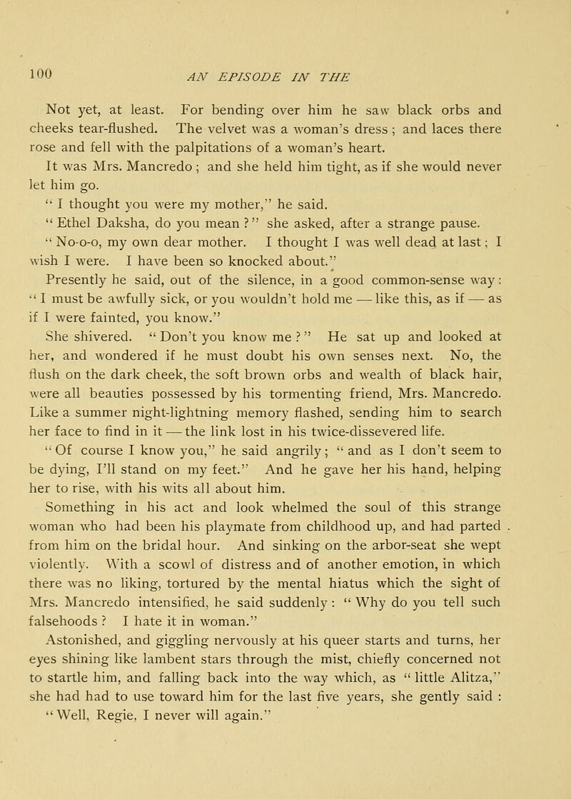 Not yet, at least. For bending over him he saw black orbs and cheeks tear-flushed. The velvet was a woman's dress ; and laces there rose and fell with the palpitations of a woman's heart. It was Mrs. Mancredo ; and she held him tight, as if she would never let him go.  I thought you were my mother, he said.  Ethel Daksha, do you mean ? she asked, after a strange pause.  No-o-o, my own dear mother. I thought I was well dead at last; I wish I were. I have been so knocked about. Presently he said, out of the silence, in a good common-sense way:  I must be awfully sick, or you wouldn't hold me — like this, as if — as if I were fainted, you know. She shivered.  Don't you know me }  He sat up and looked at her, and wondered if he must doubt his own senses next. No, the flush on the dark cheek, the soft brown orbs and wealth of black hair, were all beauties possessed by his tormenting friend, Mrs. Mancredo. Like a summer night-lightning memory flashed, sending him to search her face to find in it — the link lost in his twice-dissevered life. Of course I know you, he.said angrily;  and as I don't seem to be dying, I'll stand on my feet. And he gave her his hand, helping her to rise, with his wits all about him. Something in his act and look whelmed the soul of this strange woman who had been his playmate from childhood up, and had parted from him on the bridal hour. And sinking on the arbor-seat she wept violently. With a scowl of distress and of another emotion, in which there was no liking, tortured by the mental hiatus which the sight of Mrs. Mancredo intensified, he said suddenly :  Why do you tell such falsehoods ? I hate it in woman. Astonished, and giggling nervously at his queer starts and turns, her eyes shining like lambent stars through the mist, chiefly concerned not to startle him, and falling back into the way which, as  little Alitza, she had had to use toward him for the last five years, she gently said : Well, Regie, I never will again.