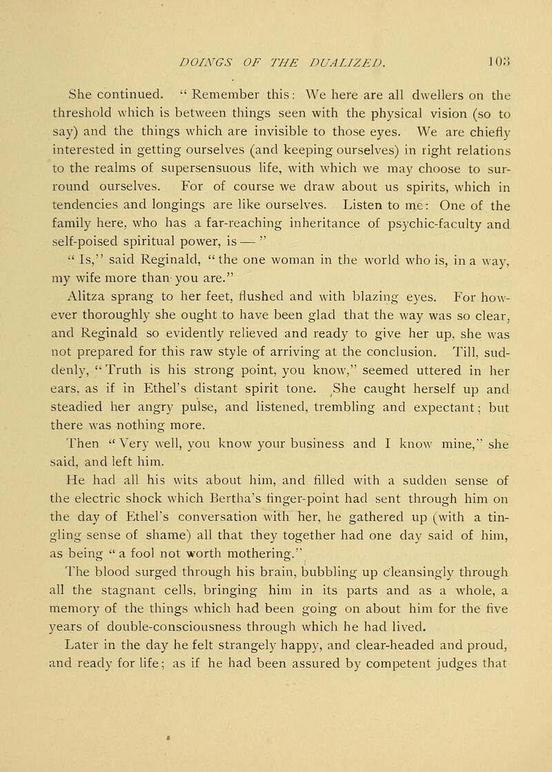 She continued.  Remember this: We here are all dwellers on the threshold which is between things seen with the physical vision (so to say) and the things which are invisible to those eyes. We are chiefly interested in getting ourselves (and keeping ourselves) in right relations to the realms of supersensuous life, with which we may choose to sur- round ourselves. For of course we draw about us spirits, which in tendencies and longings are like ourselves. Listen to me: One of the family here, who has a far-reaching inheritance of psychic-faculty and self-poised spiritual power, is—   Is, said Reginald, the one woman in the world who is, in a way, my wife more than you are. Alitza sprang to her feet, flushed and with blazing eyes. For how- ever thoroughly she ought to have been glad that the way was so clear, and Reginald so evidently relieved and ready to give her up, she was not prepared for this raw style of arriving at the conclusion. Till, sud- denly,  Truth is his strong point, you know, seemed uttered in her ears, as if in Ethel's distant spirit tone. She caught herself up and steadied her angry pulse, and listened, trembling and expectant; but there was nothing more. Then  Very well, you know your business and I know mine, she said, and left him. He had all his wits about him, and filled with a sudden sense of the electric shock which Bertha's finger-point had sent through him on the day of Ethel's conversation with her, he gathered up (with a tin- gling sense of shame) all that they together had one day said of him, as being  a fool not worth mothering.'' The blood surged through his brain, bubbling up c'leansingly through all the stagnant cells, bringing him in its parts and as a whole, a memory of the things which had been going on about him for the five years of double-consciousness through which he had lived. Later in the day he felt strangely happy, and clear-headed and proud, and ready for life; as if he had been assured by competent judges that