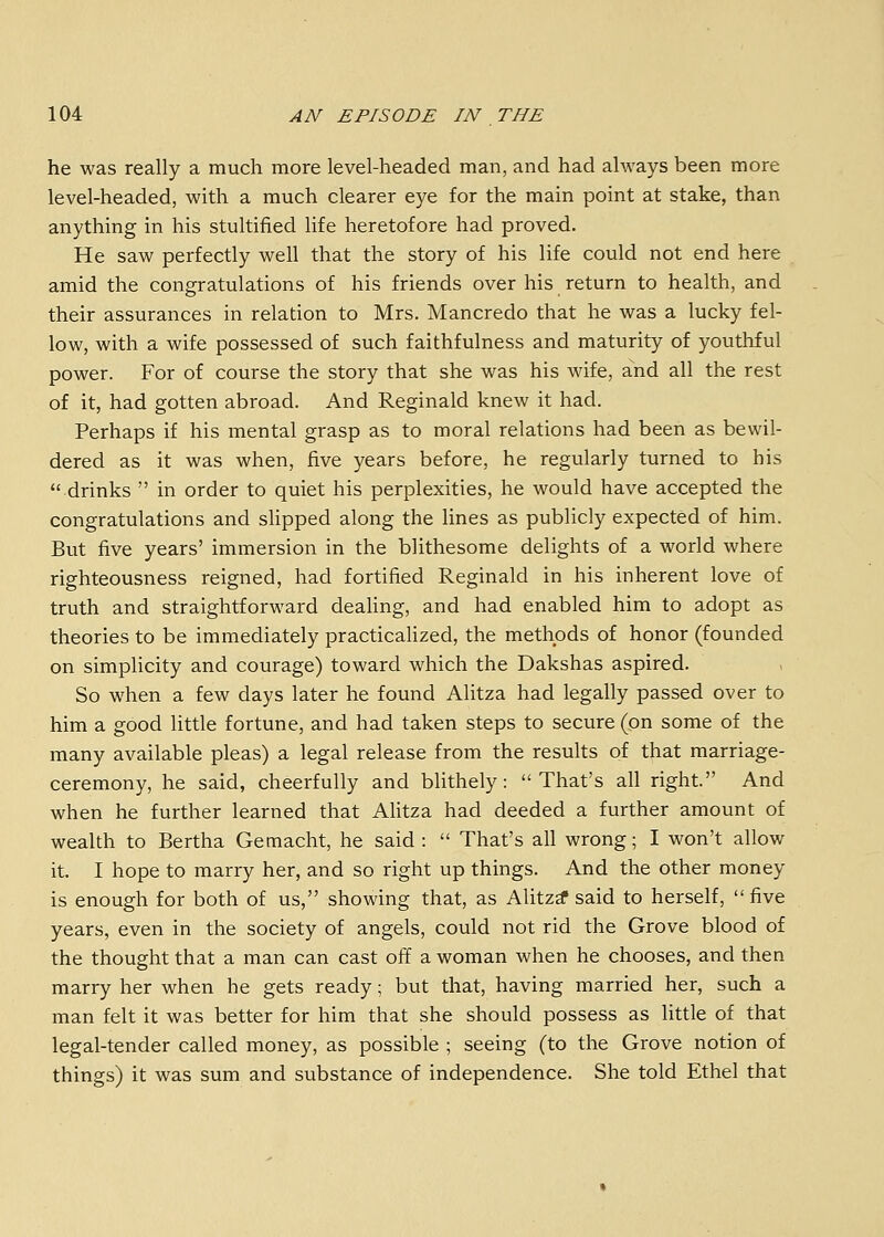 he was really a much more level-headed man, and had always been more level-headed, with a much clearer eye for the main point at stake, than anything in his stultified life heretofore had proved. He saw perfectly well that the story of his life could not end here amid the congratulations of his friends over his return to health, and their assurances in relation to Mrs. Mancredo that he was a lucky fel- low, with a wife possessed of such faithfulness and maturity of youthful power. For of course the story that she was his wife, and all the rest of it, had gotten abroad. And Reginald knew it had. Perhaps if his mental grasp as to moral relations had been as bewil- dered as it was when, five years before, he regularly turned to his drinks  in order to quiet his perplexities, he would have accepted the congratulations and sUpped along the lines as publicly expected of him. But five years' immersion in the blithesome delights of a world where righteousness reigned, had fortified Reginald in his inherent love of truth and straightforward deahng, and had enabled him to adopt as theories to be immediately practicalized, the methods of honor (founded on simplicity and courage) toward which the Dakshas aspired. So when a few days later he found Alitza had legally passed over to him a good little fortune, and had taken steps to secure (on some of the many available pleas) a legal release from the results of that marriage- ceremony, he said, cheerfully and blithely: That's all right. And when he further learned that Alitza had deeded a further amount of wealth to Bertha Gemacht, he said :  That's all wrong; I won't allow it. I hope to marry her, and so right up things. And the other money is enough for both of us, showing that, as Alitz^ said to herself, five years, even in the society of angels, could not rid the Grove blood of the thought that a man can cast off a woman when he chooses, and then marry her when he gets ready; but that, having married her, such a man felt it was better for him that she should possess as little of that legal-tender called money, as possible ; seeing (to the Grove notion of things) it was sum and substance of independence. She told Ethel that