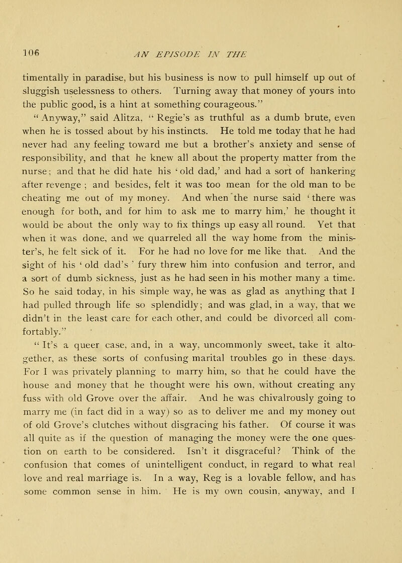 timentaliy in paradise, but his business is now to pull himself up out of sluggish uselessness to others. Turning away that money of yours into the public good, is a hint at something courageous.  Anyway, said Ahtza,  Regie's as truthful as a dumb brute, even when he is tossed about by his instincts. He told me today that he had never had any feeling toward me but a brother's anxiety and sense of responsibility, and that he knew all about the property matter from the nurse; and that he did hate his 'old dad,' and had a sort of hankering after revenge ; and besides, felt it was too mean for the old man to be cheating me out of my money. And when the nurse said 'there was enough for both, and for him to ask me to marry him,' he thought it would be about the only way to fix things up easy all round. Yet that when it was done, and we quarreled all the way home from the minis- ter's, he felt sick of it. For he had no love for me like that. And the sight of his ' old dad's  fury threw him into confusion and terror, and a sort of dumb sickness, just as he had seen in his mother many a time. So he said today, in his simple way, he was as glad as anything that I had pulled through life so splendidly; and was glad, in a way, that we didn't in the least care for each other, and could be divorced all com- fortably.  It's a queer case, and, in a way, uncommonly sweet, take it alto- gether, as these sorts of confusing marital troubles go in these days. For I was privately planning to marry him, so that he could have the house and money that he thought were his own, without creating any fuss with old Grove over the affair. And he was chivalrously going to marry me (in fact did in a way) so as to deliver me and my money out of old Grove's clutches without disgracing his father. Of course it was all quite as if the question of managing the money were the one ques- tion on earth to be considered. Isn't it disgraceful? Think of the confusion that comes of unintelligent conduct, in regard to what real love and real marriage is. In a way, Reg is a lovable fellow, and has some common sense in him. He is my own cousin, .anyway, and I