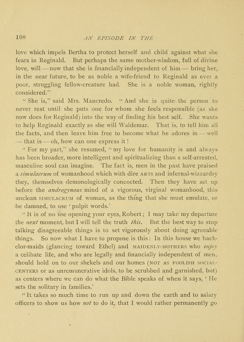 love which impels Bertha to protect herself and child against what she fears in Reginald. But perhaps the same mother-wisdom, full of divine love, will—^now that she is financially independent of him— bring her, in the near future, to be as noble a wife-friend to Reginald as ever a poor, struggling fellow-creature had. She is a noble woman, rightly considered. •'She is, said Mrs. Mancredo. And she is quite-the person to never rest until she puts one for whom she feels responsible (as she now does for Reginald) into the way of finding his best self. She wants to help Reginald exactly as she will Waldemar. That is, to tell him all the facts, and then leave him free to become what he adores in — well — that is — oh, how can one express it!  For my part, she resumed, my love for humanity is and always has been broader, more intelligent and spiritualizing than a self-arrested, masculine soul can imagine. The fact is, men in the past have praised a simulacrum of womanhood which with dire arts and infernal-wizzardry they, themselves demonologically concocted. Then they have set up before the androgynous mind of a vigorous, virginal womanhood, this unclean simulacrum of woman, as the thing that she must emulate, or be damned, to use 'pulpit words.'  It is of no use opening your eyes, Robert; I may take my departure the next moment, but I will tell the truth this. But the best way to stop talking disagreeable things is to set vigorously about doing agreeable things. So now what I have to propose is this : In this house we bach- elor-maids (glancing toward Ethel) and maidenly-mothers who enjoy a celibate life, and who are legally and financially independent of men, should hold on to our shekels and our homes (not as foolish social- centers or as unremunerative idols, to be scrubbed and garnished, but) as centers where we can do what the Bible speaks of when it says, ' He sets the solitary in families.'  It takes so much time to run up and down the earth and to salary officers to show us how not to do it, that I would rather permanently go