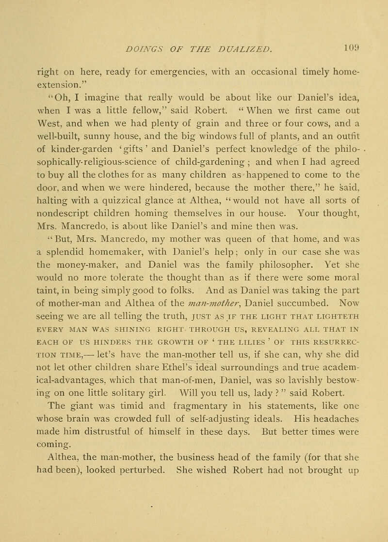 right on here, ready for emergencies, witli an occasional timely home- ejjtension. Oh, I imagine that really would be about like our Daniel's idea, when I was a little fellow, said Robert.  When we first came out West, and when we had plenty of grain and three or four cows, and a well-built, sunny house, and the big windows full of plants, and an outfit of kinder-garden ' gifts ' and Daniel's perfect knowledge of the philo- sophically-religious-science of child-gardening ; and when I had agreed to buy all the clothes for as many children as happened to come to the door, and when we were hindered, because the mother there, he said, halting with a quizzical glance at Althea, would not have all sorts of nondescript children homing themselves in our house. Your thought, Mrs. Mancredo, is about like Daniel's and mine then was.  But, Mrs. Mancredo, my mother was queen of that home, and was a splendid homemaker, with Daniel's help; only in ovir case she was the money-maker, and Daniel was the family philosopher. Yet she would no more tolerate the thought than as if there were some moral taint, in being simply good to folks. And as Daniel was taking the part of mother-man and Althea of the man-mother, Daniel succumbed. Now seeing we are all telling the truth, just as if the light that lighteth EVERY MAN WAS SHINING RIGHT. THROUGH US, REVEALING ALL THAT IN EACH OF US HINDERS THE GROWTH OF * THE LILIES ' OF THIS RESURREC- TION TIME,— let's have the man-mother tell us, if she can, why she did not let other children share Ethel's ideal surroundings and true academ- ical-advantages, which that man-of-men, Daniel, was so lavishly bestow- ing on one little solitary girl. Will you tell us, lady ?  said Robert. The giant was timid and fragmentary in his statements, like one whose brain was crowded full of self-adjusting ideals. His headaches made him distrustful of himself in these days. But better times were coming. Althea, the man-mother, the business head of the family (for that she had been), looked perturbed. She wished Robert had not brought up