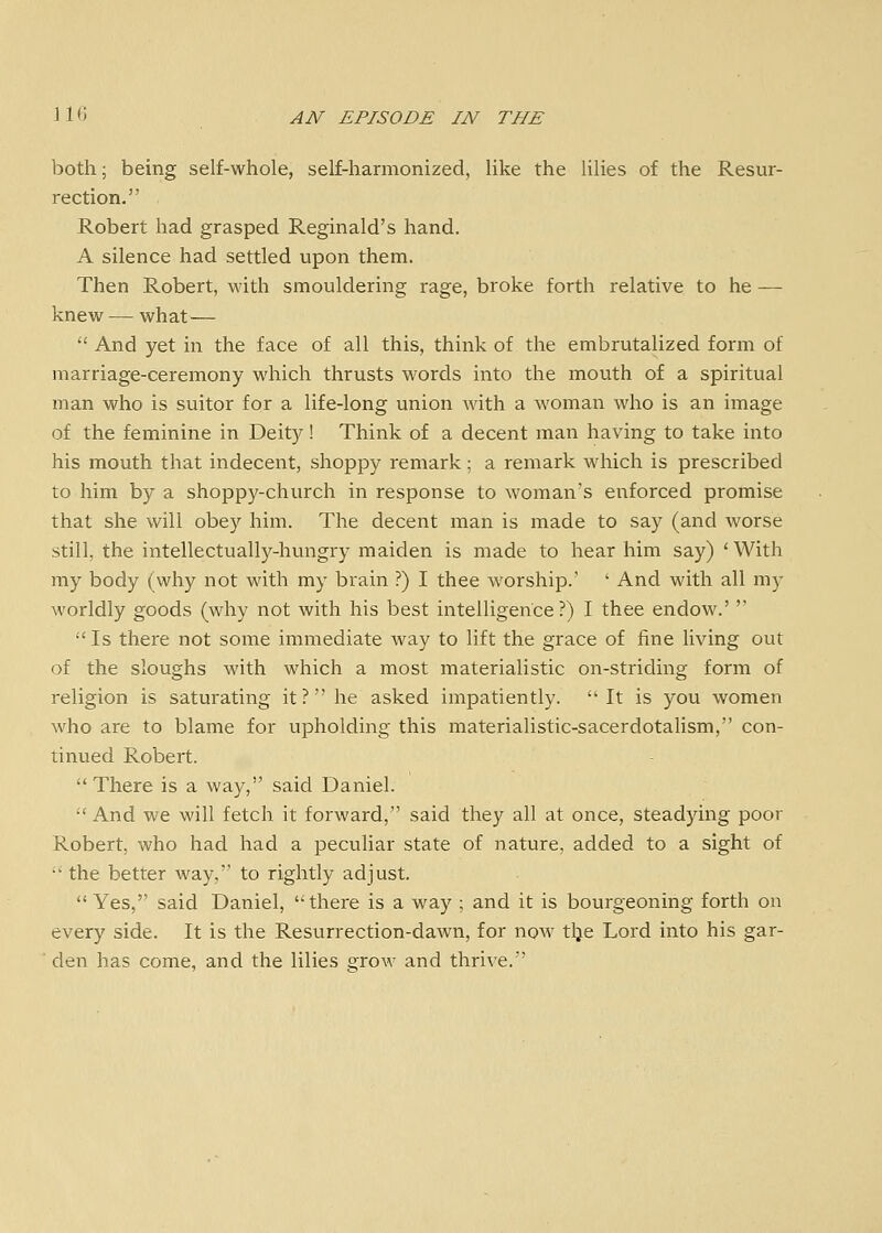 both; being self-whole, self-harmonized, like the lilies of the Resur- rection. Robert had grasped Reginald's hand. A silence had settled upon them. Then Robert, with smouldering rage, broke forth relative to he — knew — what— '' And yet in the face of all this, think of the embrutalized form of marriage-ceremony which thrusts words into the mouth of a spiritual man who is suitor for a life-long union with a woman who is an image of the feminine in Deity! Think of a decent man having to take into his mouth that indecent, shoppy remark; a remark which is prescribed to him by a shoppy-church in response to woman's enforced promise that she will obey him. The decent man is made to say (and worse still, the intellectually-hungry maiden is made to hear him say) ' With my body (why not with my brain ?) I thee worship.' ' And with all my worldly goods (why not with his best intelligence?) I thee endow.'   Is there not some immediate way to lift the grace of fine living out of the sloughs with which a most materialistic on-striding form of religion is saturating it? he asked impatiently. It is you women who are to blame for upholding this materialistic-sacerdotaUsm, con- tinued Robert.  There is a way, said Daniel.  And we will fetch it forward, said they all at once, steadying poor Robert, who had had a peculiar state of nature, added to a sight of  the better way, to rightly adjust. Yes, said Daniel, there is a way ; and it is bourgeoning forth on every side. It is the Resvirrection-dawn, for now tlje Lord into his gar- den has come, and the lilies grow and thrive.