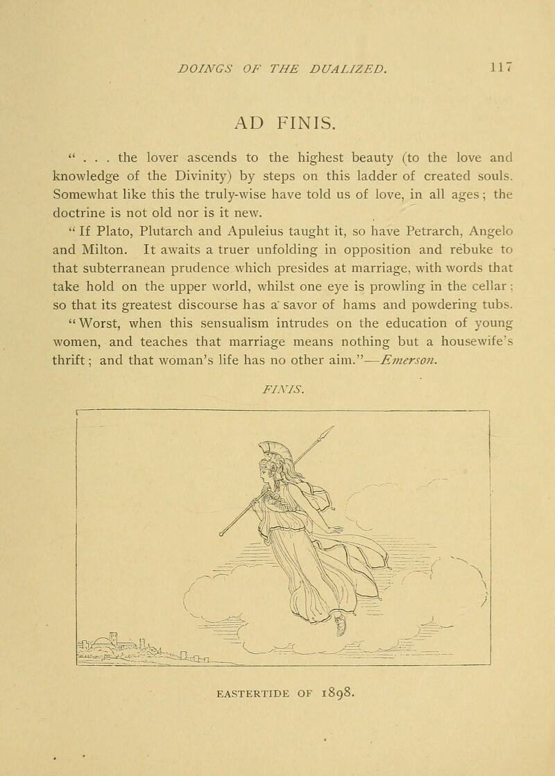 AD FINIS. ** . . . the lover ascends to the highest beauty (to the love and knowledge of the Divinity) by steps on this ladder of created souls. Somewhat like this the truly-wise have told us of love, in all ages; the doctrine is not old nor is it new.  If Plato, Plutarch and Apuleius taught it, so have Petrarch, Angelo and Milton. It awaits a truer unfolding in opposition and rebuke to that subterranean prudence which presides at marriage, with words that take hold on the upper world, whilst one eye is prowling in the cellar ; so that its greatest discourse has a' savor of hams and powdering tubs.  Worst, when this sensualism intrudes on the education of young women, and teaches that marriage means nothing but a housewife's thrift; and that woman's life has no other aim.—Emerson. FINIS. EASTERTIDE OF 1898.