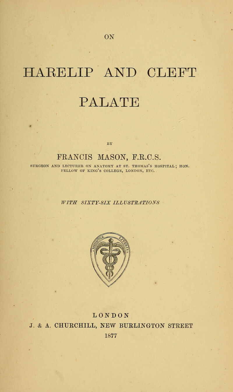 HAEELIP AND CLEFT PALATE FRANCIS MASON, F.R.C.S. SURGEON AND LECTURES. ON ANATOMY AT ST. THOMAS'S HOSPITAL ; HON. FELLOW OF KING'S COLLEGE, LONDON, ETC. , WITS SIXTY-SIX ILLUSTRATIONS LONDON J. & A. CHURCHILL, NEW BURLINGTON STREET 1877