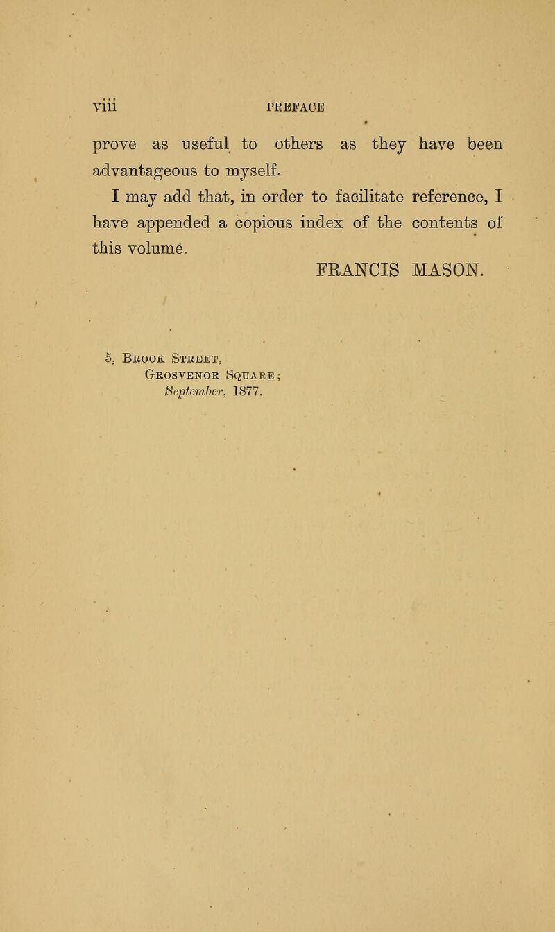 Vlll PEEFAOE « prove as useful to others as they have been advantageous to myself. I may add that, in order to facilitate reference, I have appended a copious index of the contents of this volume. FRANCIS MASON. 5, Beook Street, Grosvenor Square September, 1877.