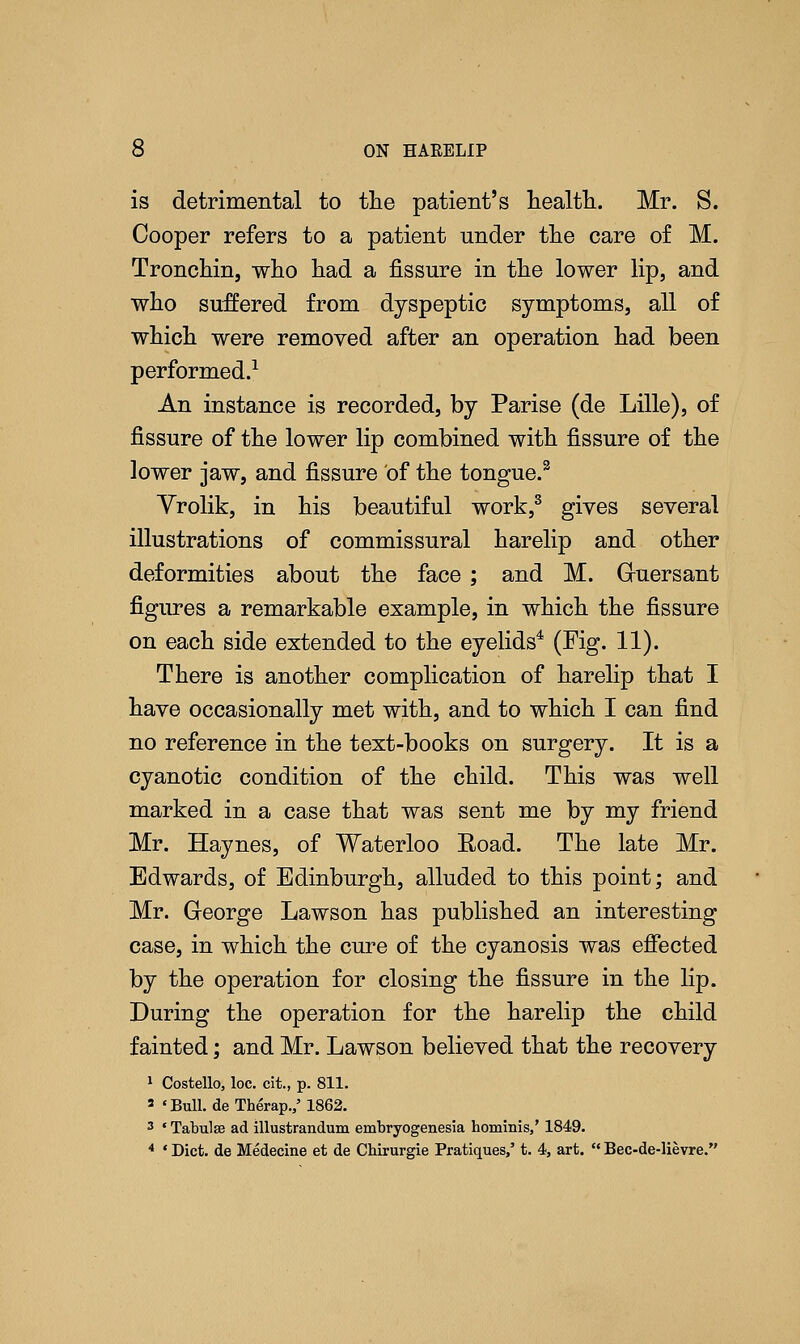 is detrimental to the patient's health. Mr. S. Cooper refers to a patient under the care of M. Tronchin, who had a fissure in the lower lip, and who suffered from dyspeptic symptoms, all of which were removed after an operation had been performed.1 An instance is recorded, by Parise (de Lille), of fissure of the lower lip combined with fissure of the lower jaw, and fissure of the tongue.3 Vrolik, in his beautiful work,3 gives several illustrations of commissural harelip and other deformities about the face ; and M. Ghiersant figures a remarkable example, in which the fissure on each side extended to the eyelids4 (Fig. 11). There is another complication of harelip that I have occasionally met with, and to which I can find no reference in the text-books on surgery. It is a cyanotic condition of the child. This was well marked in a case that was sent me by my friend Mr. Haynes, of Waterloo Road. The late Mr. Edwards, of Edinburgh, alluded to this point; and Mr. George Lawson has published an interesting case, in which the cure of the cyanosis was effected by the operation for closing the fissure in the lip. During the operation for the harelip the child fainted; and Mr. Lawson believed that the recovery 1 Costello, loc. cit., p. 811. 3 'Bull. deTherap.,'1862. 3 * Tabulae ad illustrandum embryogenesia hominis/ 1849. 4 ' Diet, de Medecine et de Chirurgie Pratiques,' t. 4, art.  Bec-de-lievre.