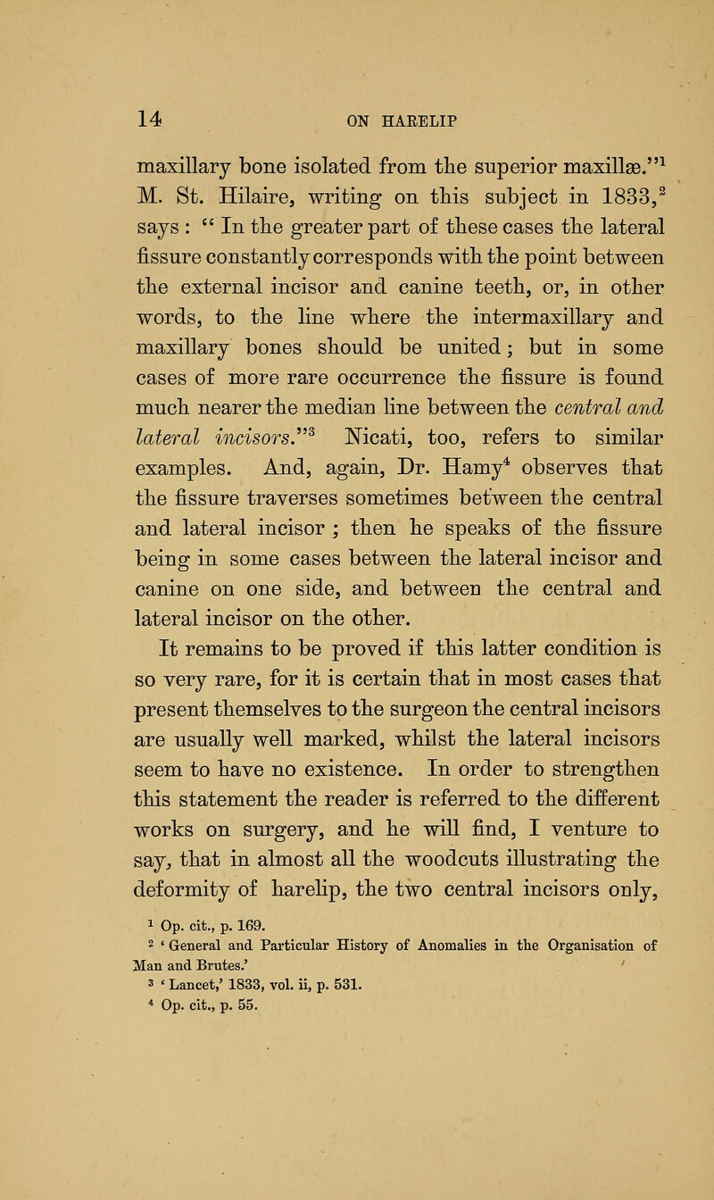 maxillary bone isolated from the superior maxillee.1 M. St. Hilaire, writing on this subject in 1833,2 says :  In the greater part of these cases the lateral fissure constantly corresponds with the point between the external incisor and canine teeth, or, in other words, to the line where the intermaxillary and maxillary bones should be united; but in some cases of more rare occurrence the fissure is found much nearer the median line between the central and lateral incisors.2, Nicati, too, refers to similar examples. And, again, Dr. Hamy4 observes that the fissure traverses sometimes between the central and lateral incisor ; then he speaks of the fissure being in some cases between the lateral incisor and canine on one side, and between the central and lateral incisor on the other. It remains to be proved if this latter condition is so very rare, for it is certain that in most cases that present themselves to the surgeon the central incisors are usually well marked, whilst the lateral incisors seem to have no existence. In order to strengthen this statement the reader is referred to the different works on surgery, and he will find, I venture to say, that in almost all the woodcuts illustrating the deformity of harelip, the two central incisors only, 1 Op. cit., p. 169. 2 ' General and Particular History of Anomalies in the Organisation of Man and Brutes.' ' 3 ' Lancet,' 1833, vol. ii, p. 531. 4 Op. cit., p. 55.