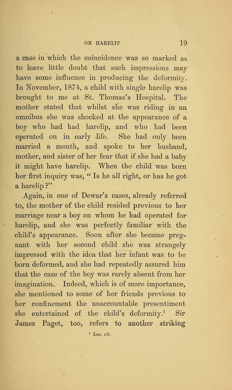 a case in which the coincidence was so marked as to leave little doubt that such impressions may- have some influence in producing the deformity. In November, 1874, a child with single harelip was brought to me at St. Thomas's Hospital. The mother stated that whilst she was riding in an omnibus she was shocked at the appearance of a boy who had had harelip, and who had been operated on in early life. She had only been married a month, and spoke to her husband, mother, and sister of her fear that if she had a baby it might have harelip. When the child was born her first inquiry was,  Is he all right, or has he got a harelip ? Again, in one of Dewar's cases, already referred to, the mother of the child resided previous to her marriage near a boy on whom he had operated for harelip, and she was perfectly familiar with the child's appearance. Soon after she became preg- nant with her second child she was strangely impressed with the idea that her infant was to be born deformed, and she had repeatedly assured him that the case of the boy was rarely absent from her imagination. Indeed, which is of more importance, she mentioned to some of her friends previous to her confinement the unaccountable presentiment she entertained of the child's deformity.1 Sir James Paget, too, refers to another striking 1 Loc. cit.