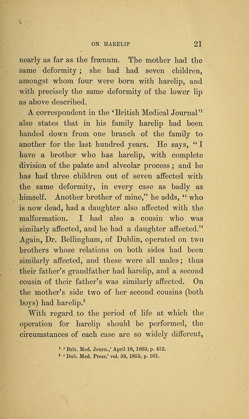 nearly as far as the frasnum. The mother had the same deformity; she had had seven children, amongst whom four were born with harelip, and with precisely the same deformity of the lower lip as above described. A correspondent in the 'British Medical Journal'1 also states that in his family harelip had been handed down from one branch of the family to another for the last hundred years. He says, I have a brother who has harelip, with complete division of the palate and alveolar process ; and he has had three children out of seven affected with the same deformity, in every case as badly as himself. Another brother of mine, he adds,  who is now dead, had a daughter also affected with the malformation. I had also a cousin who was similarly affected, and he had a daughter affected. Again, Dr. Bellingham, of Dublin, operated on two brothers whose relations on both sides had been similarly affected, and these were all males; thus their father's grandfather had harelip, and a second cousin of their father's was similarly affected. On the mother's side two of her second cousins (both boys) had harelip.3 With regard to the period of life at which the operation for harelip should be performed, the circumstances of each case are so widely different, 1 ' Brit. Med. Journ.,' April 18, 1863, p. 412. 8 « Dub. Med. Press,' vol. 33, 1855, p. 161.