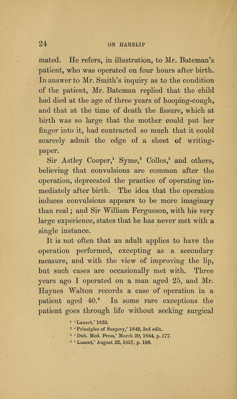 mated. He refers, in illustration, to Mr. Bateman's patient, who was operated on four hours after birth. In answer to Mr. Smith's inquiry as to the condition of the patient, Mr. Bateman replied that the child had died at the age of three years of hooping-cough, and that at the time of death the fissure, which at birth was so large that the mother could put her finger into it, had contracted so much that it could scarcely admit the edge of a sheet of writing- paper. Sir Astley Cooper,1 Syme,2 Oolles,3 and others, believing that convulsions are common after the operation, deprecated the practice of operating im- mediately after birth. The idea that the operation induces convulsions appears to be more imaginary than real; and Sir William Fergusson, with his very large experience, states that he has never met with a single instance. It is not often that an adult applies to have the operation performed, excepting as a secondary measure, and with the view of improving the lip, but such cases are occasionally met with. Three years ago I operated on a man aged 25, and Mr. Haynes Walton records a case of operation in a patient aged 40.4 In some rare exceptions the patient goes through life without seeking surgical 1 'Lancet,' 1823. 2 ' Principles of Surgery,' 1842, 3rd edit. 3 < Dub. Med. Press,' March 20,1844, p. 177. 4 ' Lancet,' August 22, 1857, p. 198.