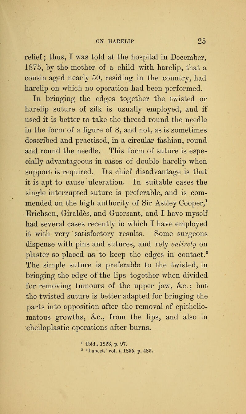 relief; thus, I was told at the hospital in December, 1875, by the mother of a child with harelip, that a cousin aged nearly 50, residing in the country, had harelip on which no operation had been performed. In bringing the edges together the twisted or harelip suture of silk is usually employed, and if used it is better to take the thread round the needle in the form of a figure of 8, and not, as is sometimes described and practised, in a circular fashion, round and round the needle. This form of suture is espe- cially advantageous in cases of double harelip when support is required. Its chief disadvantage is that it is apt to cause ulceration. In suitable cases the single interrupted suture is preferable, and is com- mended on the high authority of Sir Astley Cooper,1 Erichsen, Griraldes, and Guersant, and I have myself had several cases recently in which I have employed it with very satisfactory results. Some surgeons dispense with pins and sutures, and rely entirely on plaster so placed as to keep the edges in contact.2 The simple suture is preferable to the twisted, in bringing the edge of the lips together when divided for removing tumours of the upper jaw, &c.; but the twisted suture is better adapted for bringing the parts into apposition after the removal of epithelio- matous growths, &c, from the lips, and also in cheiloplastic operations after burns. 1 Ibid., 1823, p. 97. 2 ' Lancet,' vol. i, 1855, p. 485.