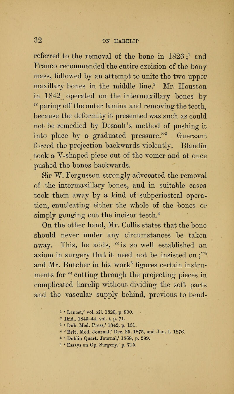 referred to the removal of the bone in 1826 ;* and Franco recommended the entire excision of the bony mass, followed by an attempt to unite the two upper maxillary bones in the middle line.2 Mr. Houston in 1842 , operated on the intermaxillary bones by  paring off the outer lamina and removing the teeth, because the deformity it presented was such as could not be remedied by Desault's method of pushing it into place by a graduated pressure.3 Guersant forced the projection backwards violently. Blandin took a Y-shaped piece out of the vomer and at once pushed the bones backwards. Sir W. Fergusson strongly advocated the removal of the intermaxillary bones, and in suitable cases took them away by a kind of subperiosteal opera- tion, enucleating either the whole of the bones or simply gouging out the incisor teeth.4 On the other hand, Mr. Oollis states that the bone should never under any circumstances be taken away. This, he adds, is so well established an axiom in surgery that it need not be insisted on ;5 and Mr. Butcher in his work6 figures certain instru- ments for  cutting through the projecting pieces in complicated harelip without dividing the soft parts and the vascular supply behind, previous to bend- 1 ' Lancet,' vol. xii, 1826, p. 800. 2 Ibid., 1843-44, vol. i, p. 71. 3 ' Dub. Med. Press,' 1842, p. 131. 4 'Brit. Med. Journal,' Dec. 25,1875, and Jan. 1, 1876. 5 ' Dublin Quart. Journal,' 1868, p. 299. 6 ' Essays ou Op. Surgery,' p. 715.