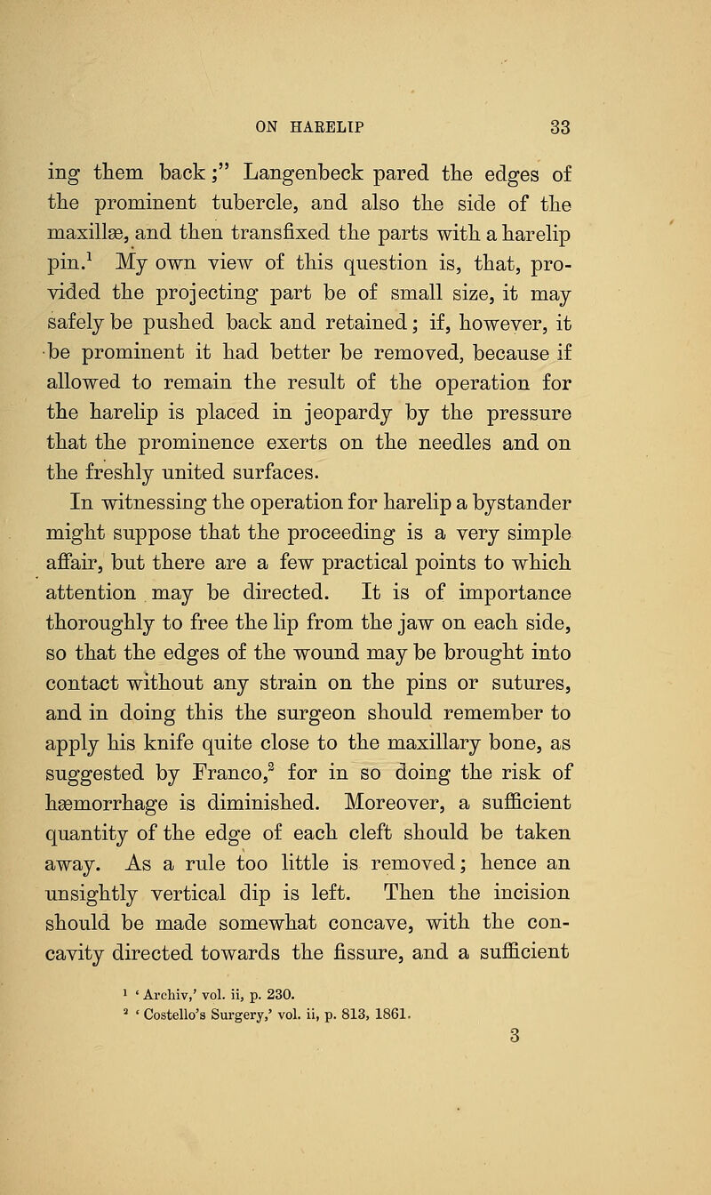 ing them back; Langenbeck pared the edges of the prominent tubercle, and also the side of the maxillae, and then transfixed the parts with a harelip pin.1 My own view of this question is, that, pro- vided the projecting part be of small size, it may safely be pushed back and retained; if, however, it be prominent it had better be removed, because if allowed to remain the result of the operation for the harelip is placed in jeopardy by the pressure that the prominence exerts on the needles and on the freshly united surfaces. In witnessing the operation for harelip a bystander might suppose that the proceeding is a very simple affair, but there are a few practical points to which attention may be directed. It is of importance thoroughly to free the lip from the jaw on each side, so that the edges of the wound may be brought into contact without any strain on the pins or sutures, and in doing this the surgeon should remember to apply his knife quite close to the maxillary bone, as suggested by Franco,3 for in so doing the risk of haemorrhage is diminished. Moreover, a sufficient quantity of the edge of each cleft should be taken away. As a rule too little is removed; hence an unsightly vertical dip is left. Then the incision should be made somewhat concave, with the con- cavity directed towards the fissure, and a sufficient 1 ' Archiv,' vol. ii, p. 230. 2 ' Costello's Surgery,' vol. ii, p. 813, 1861.