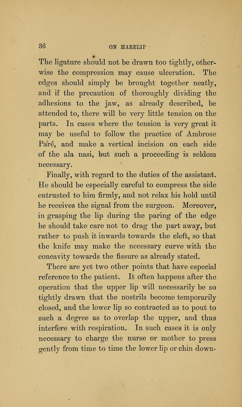 The ligature should not be drawn too tightly, other- wise the compression may cause ulceration. The edges should simply be brought together neatly, and if the precaution of thoroughly dividing the adhesions to the jaw, as already described, be attended to, there will be very little tension on the parts. In cases where the tension is very great it may be useful to follow the practice of Ambrose Pare, and make a vertical incision on each side of the ala nasi, but such a proceeding is seldom necessary. Finally, with regard to the duties of the assistant. He should be especially careful to compress the side entrusted to him firmlv, and not relax his hold until he receives the signal from the surgeon. Moreover, in grasping the lip during the paring of the edge he should take care not to drag the part away, but rather to push it inwards towards the cleft, so that the knife may make the necessary curve with the concavity towards the fissure as already stated. There are yet two other points that have especial reference to the patient. It often happens after the operation that the upper lip will necessarily be so tightly drawn that the nostrils become temporarily closed, and the lower lip so contracted as to pout to such a degree as to overlap the upper, and thus interfere with respiration. In such cases it is only necessary to charge the nurse or mother to press gently from time to time the lower lip or chin down-