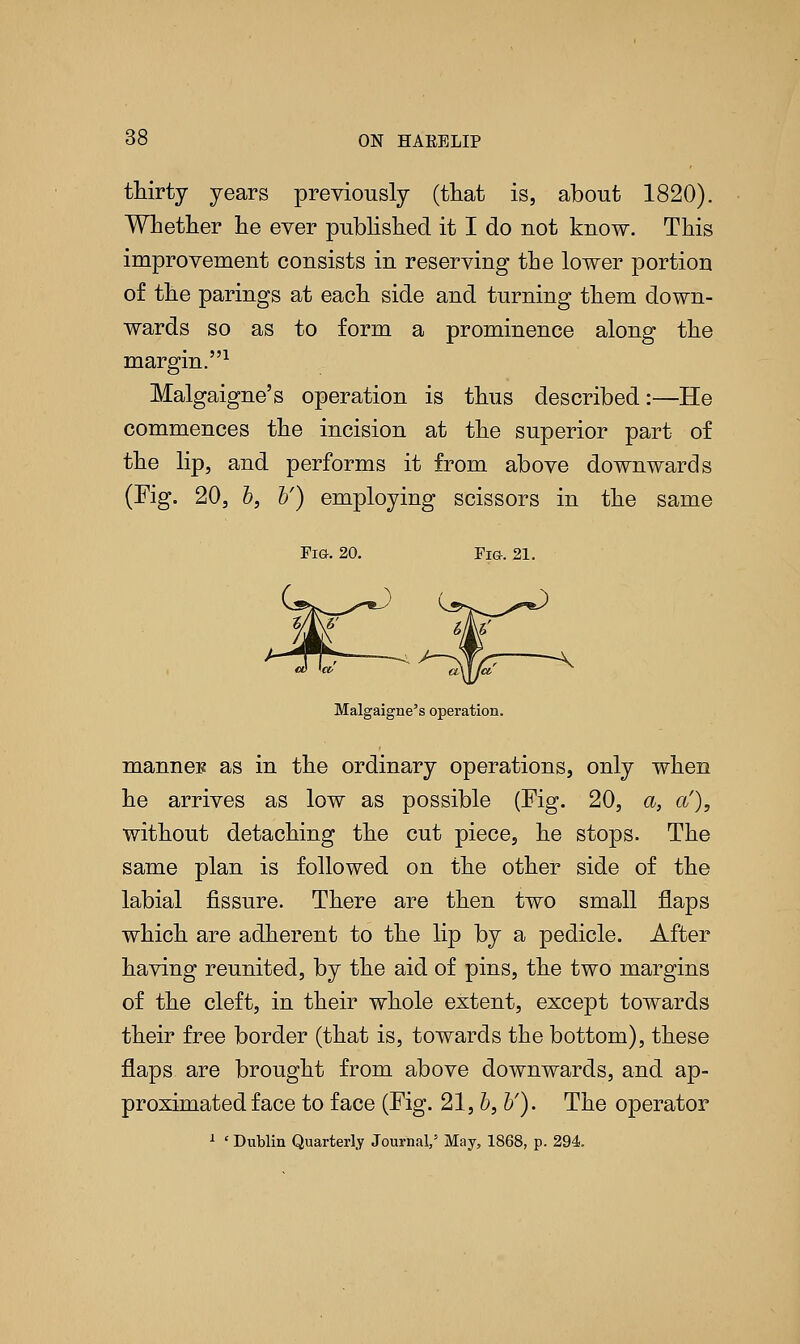 thirty years previously (that is, about 1820). Whether he ever published it I do not know. This improvement consists in reserving the lower portion of the parings at each side and turning them down- wards so as to form a prominence along the margin.1 Malgaigne's operation is thus described:—He commences the incision at the superior part of the lip, and performs it from above downwards (Fig. 20, b, b') employing scissors in the same Fig-. 21. Malgaigne's operation. mannei? as in the ordinary operations, only when he arrives as low as possible (Fig. 20, a, a'), without detaching the cut piece, he stops. The same plan is followed on the other side of the labial fissure. There are then two small flaps which are adherent to the lip by a pedicle. After having reunited, by the aid of pins, the two margins of the cleft, in their whole extent, except towards their free border (that is, towards the bottom), these flaps are brought from above downwards, and ap- proximated face to face (Fig. 21, b, b'). The operator