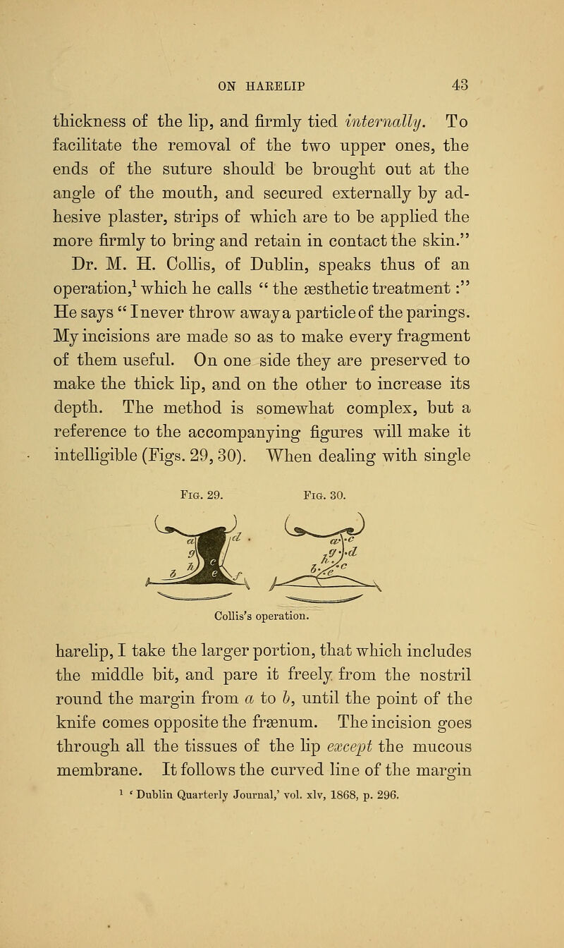 thickness of the lip, and firmly tied internally. To facilitate the removal of the two upper ones, the ends of the suture should be brought out at the angle of the mouth, and secured externally by ad- hesive plaster, strips of which are to be applied the more firmly to bring and retain in contact the skin. Dr. M. H. Collis, of Dublin, speaks thus of an operation,1 which he calls  the aesthetic treatment: He says  I never throw away a particle of the parings. My incisions are made so as to make every fragment of them useful. On one side they are preserved to make the thick lip, and on the other to increase its depth. The method is somewhat complex, but a reference to the accompanying figures will make it intelligible (Figs. 29,30). When dealing with single Fig. 29. Fig. 30. v^^-^f^ Collis's operation. harelip, I take the larger portion, that which includes the middle bit, and pare it freely from the nostril round the margin from a to b, until the point of the knife comes opposite the frgsnum. The incision goes through all the tissues of the lip except the mucous membrane. It follows the curved line of the margin 1 ' Dublin Quarterly Journal/ vol. xlv, 1868, p. 296.