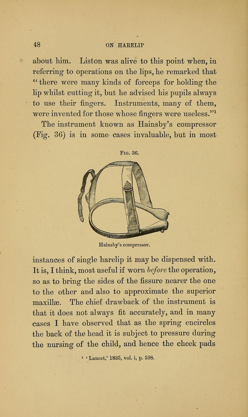 about him. Liston was alive to this point when, in referring to operations on the lips, he remarked that  there were many kinds of forceps for holding the lip whilst cutting it, but he advised his pupils always to use their fingers. Instruments, many of them, were invented for those whose fingers were useless.1 The instrument known as Hainsby's compressor (Fig. 36) is in some cases invaluable, but in most Fig. 36. Hainsby's compressor. instances of single harelip it maybe dispensed with. It is, I think, most useful if worn before the operation, so as to bring the sides of the fissure nearer the one to the other and also to approximate the superior maxillse. The chief drawback of the instrument is that it does not always fit accurately, and in many cases I have observed that as the spring encircles the back of the head it is subject to pressure during the nursing of the child, and hence the cheek pads i ' Lancet,' 1835, vol. i, p. 598.
