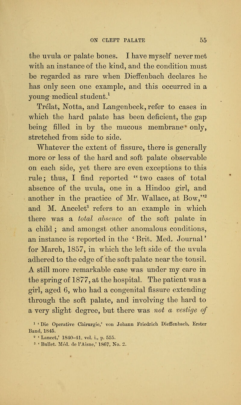 the uvula or palate boues. I have myself never met with an instance of the kind, and the condition must be regarded as rare when Dieffenbach declares he has only seen one example, and this occurred in a young medical student.1 Trelat, Notta, and Langenbeck, refer to cases in which the hard palate has been deficient, the gap being filled in by the mucous membrane* only, stretched from side to side. Whatever the extent of fissure, there is generally more or less of the hard and soft palate observable on each side, yet there are even exceptions to this rule; thus, I find reported  two cases of total absence of the uvula, one in a Hindoo girl, and another in the practice of Mr. Wallace, at Bow,2 and M. Ancelet3 refers to an example in which there was a total absence of the soft palate in a child; and amongst other anomalous conditions, an instance is reported in the ' Brit. Med. Journal' for March, 1857, in which the left side of the uvula adhered to the edge of the soft palate near the tonsil. A still more remarkable case was under my care in the spring of 1877, at the hospital. The patient was a girl, aged 6, who had a congenital fissure extending through the soft palate, and involving the hard to a very slight degree, but there was not a vestige of 1 ' Die Operative Chirurgie,' von Johann Friedrich Dieffenbach, Erster Band, 1845. 2 ' Lancet,' 1840-41, vol. i., p. 555. 3 < Bullet. Med. de l'Aisne,' 1867, No. 2.