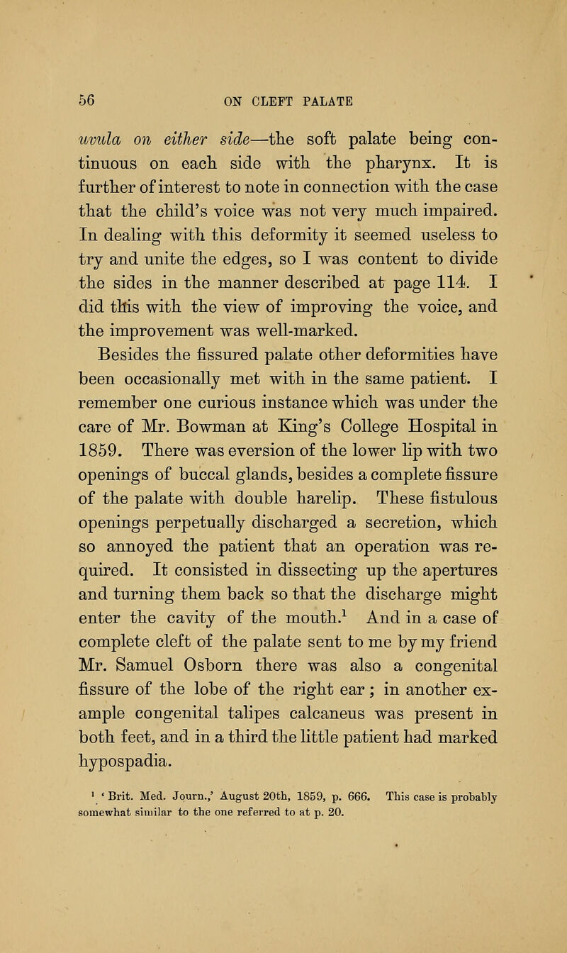 uvula on either side—the soft palate being con- tinuous on each side with the pharynx. It is further of interest to note in connection with the case that the child's voice was not very much impaired. In dealing with this deformity it seemed useless to try and unite the edges, so I was content to divide the sides in the manner described at page 114. I did this with the view of improving the voice, and the improvement was well-marked. Besides the fissured palate other deformities have been occasionally met with in the same patient. I remember one curious instance which was under the care of Mr. Bowman at King's College Hospital in 1859. There was eversion of the lower lip with two openings of buccal glands, besides a complete fissure of the palate with double harelip. These fistulous openings perpetually discharged a secretion, which so annoyed the patient that an operation was re- quired. It consisted in dissecting up the apertures and turning them back so that the discharge might enter the cavity of the mouth.1 And in a case of complete cleft of the palate sent to me by my friend Mr. Samuel Osborn there was also a congenital fissure of the lobe of the right ear; in another ex- ample congenital talipes calcaneus was present in both feet, and in a third the little patient had marked hypospadia. 1 ' Brit. Med. Jqurn.,' August 20th, 1859, p. 666. This case is probably somewhat similar to the one referred to at p. 20.