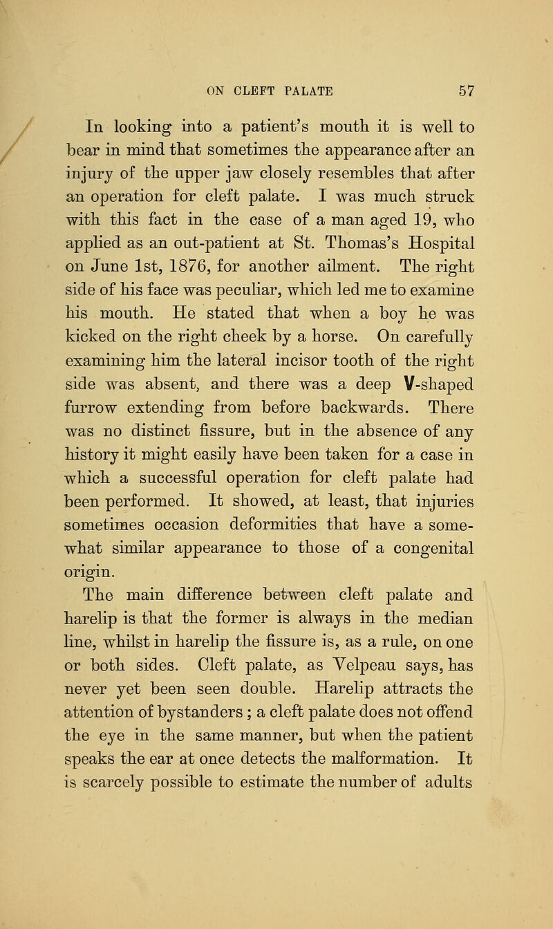 In looking into a patient's mouth it is well to bear in mind that sometimes the appearance after an injury of the upper jaw closely resembles that after an operation for cleft palate. I was much struck with this fact in the case of a man aged 19, who applied as an out-patient at St. Thomas's Hospital on June 1st, 1876, for another ailment. The right side of his face was peculiar, which led me to examine his mouth. He stated that when a boy he was kicked on the right cheek by a horse. On carefully examining him the lateral incisor tooth of the right side was absent, and there was a deep Y-shaped furrow extending from before backwards. There was no distinct fissure, but in the absence of any history it might easily have been taken for a case in which a successful operation for cleft palate had been performed. It showed, at least, that injuries sometimes occasion deformities that have a some- what similar appearance to those of a congenital origin. The main difference between cleft palate and harelip is that the former is always in the median line, whilst in harelip the fissure is, as a rule, on one or both sides. Cleft palate, as Yelpeau says, has never yet been seen double. Harelip attracts the attention of bystanders; a cleft palate does not offend the eye in the same manner, but when the patient speaks the ear at once detects the malformation. It is scarcely possible to estimate the number of adults