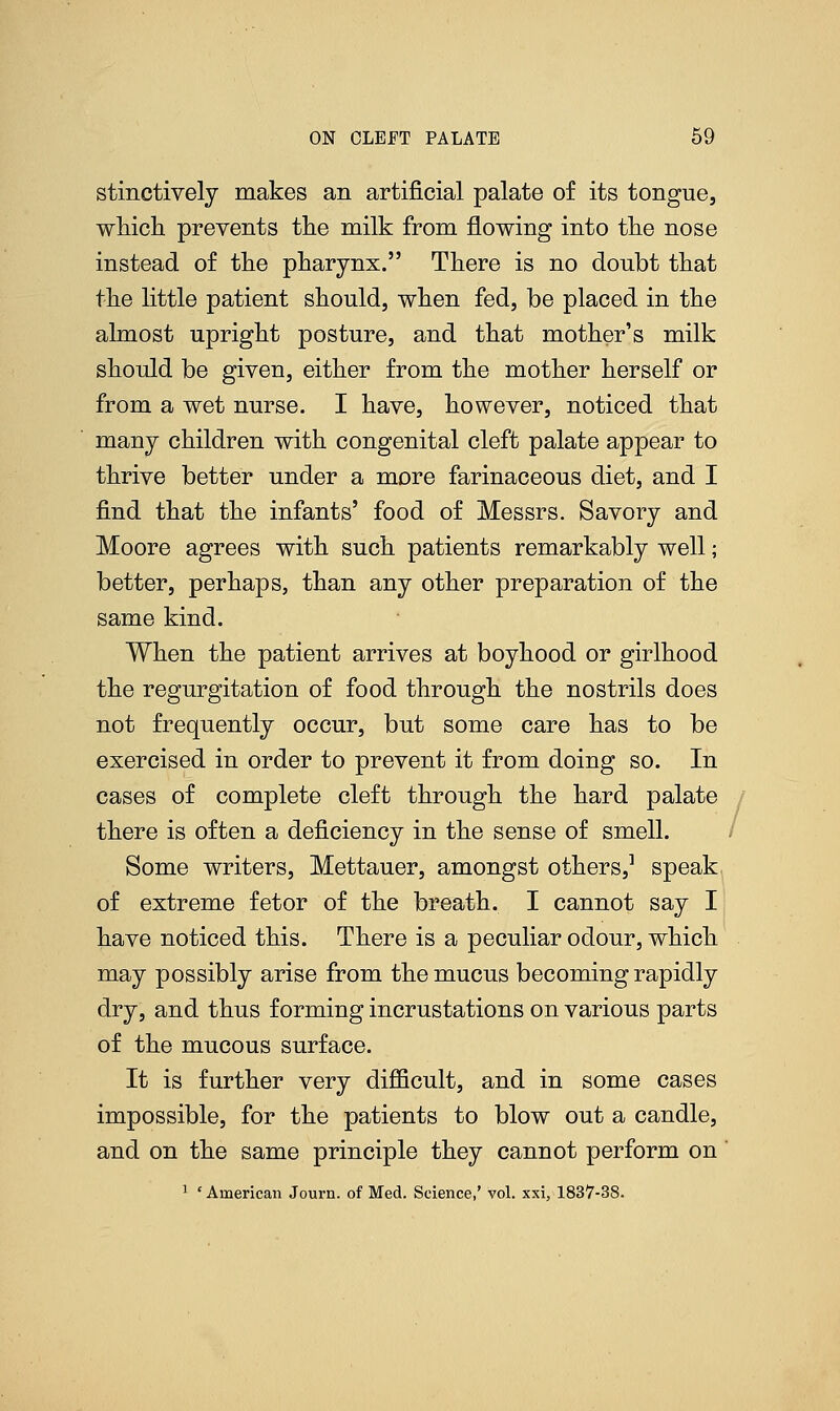stinctively makes an artificial palate of its tongue, which prevents the milk from flowing into the nose instead of the pharynx. There is no doubt that the little patient should, when fed, be placed in the almost upright posture, and that mother's milk should be given, either from the mother herself or from a wet nurse. I have, however, noticed that many children with congenital cleft palate appear to thrive better under a more farinaceous diet, and I find that the infants' food of Messrs. Savory and Moore agrees with such patients remarkably well; better, perhaps, than any other preparation of the same kind. When the patient arrives at boyhood or girlhood the regurgitation of food through the nostrils does not frequently occur, but some care has to be exercised in order to prevent it from doing so. In cases of complete cleft through the hard palate there is often a deficiency in the sense of smell. Some writers, Mettauer, amongst others,1 speak of extreme fetor of the breath. I cannot say I have noticed this. There is a peculiar odour, which may possibly arise from the mucus becoming rapidly dry, and thus forming incrustations on various parts of the mucous surface. It is further very difficult, and in some cases impossible, for the patients to blow out a candle, and on the same principle they cannot perform on 1 ' American Journ. of Med. Science,' vol. xxi, 1837-38.