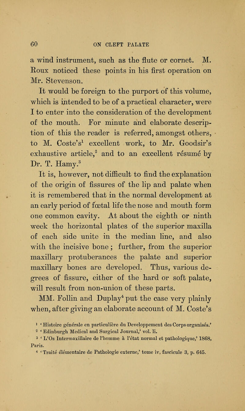 a wind instrument, such as the flute or cornet. M. Roux noticed these points in his first operation on Mr. Stevenson. It would be foreign to the purport of this volume, which is intended to be of a practical character, were I to enter into the consideration of the development of the mouth. For minute and elaborate descrip- tion of this the reader is referred, amongst others, to M. Coste's1 excellent work, to Mr. Gloodsir's exhaustive article,3 and to an excellent resume by Dr. T. Hamy.3 It is, however, not difficult to find the explanation of the origin of fissures of the lip and palate when it is remembered that in the normal development at an early period of foetal life the nose and mouth form one common cavity. At about the eighth or ninth week the horizontal plates of the superior maxilla of each side unite in the median line, and also with the incisive bone; further, from the superior maxillary protuberances the palate and superior maxillary bones are developed. Thus, various de- grees of fissure, either of the hard or soft palate, will result from non-union of these parts. MM. Follin and Duplay4 put the case very plainly when, after giving an elaborate account of M. Coste's 1 ' Histoire generale en particuliere du Developpement des Corps organises.' 2 ' Edinburgh Medical and Surgical Journal/ vol. li. 3 ' L'Os Interna axillaire de rhomme a l'etat normal et pathologique,' 1868, Paris. 4 ' Traite eleinentaire de Pathologie externe,' tome iv, fascicule 3, p. 645.