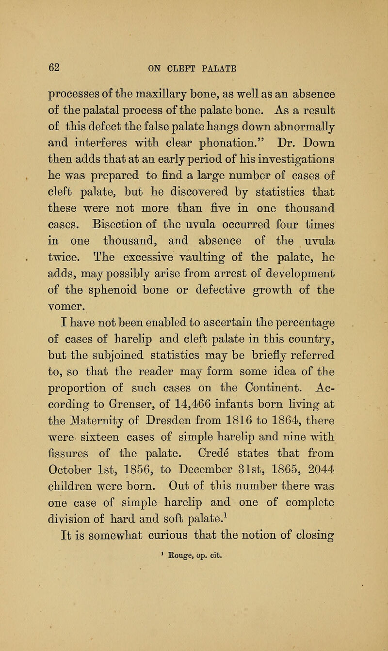 processes of the maxillary bone, as well as an absence of the palatal process of the palate bone. As a result of this defect the false palate hangs down abnormally and interferes with clear phonation. Dr. Down then adds that at an early period of his investigations he was prepared to find a large number of cases of cleft palate, but he discovered by statistics that these were not more than five in one thousand cases. Bisection of the uvula occurred four times in one thousand, and absence of the uvula twice. The excessive vaulting of the palate, he adds, may possibly arise from arrest of development of the sphenoid bone or defective growth of the vomer. I have not been enabled to ascertain the percentage of cases of harelip and cleft palate in this country, but the subjoined statistics may be briefly referred to, so that the reader may form some idea of the proportion of such cases on the Continent. Ac- cording to Grenser, of 14,466 infants born living at the Maternity of Dresden from 1816 to 1864, there were sixteen cases of simple harelip and nine with fissures of the palate. Crede states that from October 1st, 1856, to December 31st, 1865, 2044 children were born. Out of this number there was one case of simple harelip and one of complete division of hard and soft palate.1 It is somewhat curious that the notion of closing 1 Rouge, op. cit.
