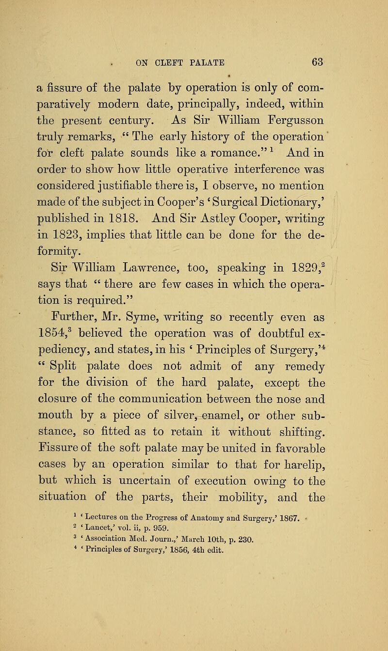 a fissure of the palate by operation is only of com- paratively modern date, principally, indeed, within the present century. As Sir William Fergusson truly remarks,  The early history of the operation for cleft palate sounds like a romance. -1 And in order to show how little operative interference was considered justifiable there is, I observe, no mention made of the subject in Cooper's ' Surgical Dictionary,' published in 1818. And Sir Astley Cooper, writing in 1823, implies that little can be done for the de- formity. Sir William Lawrence, too, speaking in 1829,2 says that  there are few cases in which the opera- tion is required. Further, Mr. Syme, writing so recently even as 1854,3 believed the operation was of doubtful ex- pediency, and states, in his ' Principles of Surgery,'4  Split palate does not admit of any remedy for the division of the hard palate, except the closure of the communication between the nose and mouth by a piece of silver, enamel, or other sub- stance, so fitted as to retain it without shifting. Fissure of the soft palate may be united in favorable cases by an operation similar to that for harelip, but which is uncertain of execution owing to the situation of the parts, their mobility, and the 1 ' Lectures on the Progress of Anatomy and Surgery,' 1867. • 2 ' Lancet,' vol. ii, p. 959. 3 ' Association Med. Journ.,' March 10th, p. 230. 4 ' Principles of Surgery,' 1856, 4th edit.