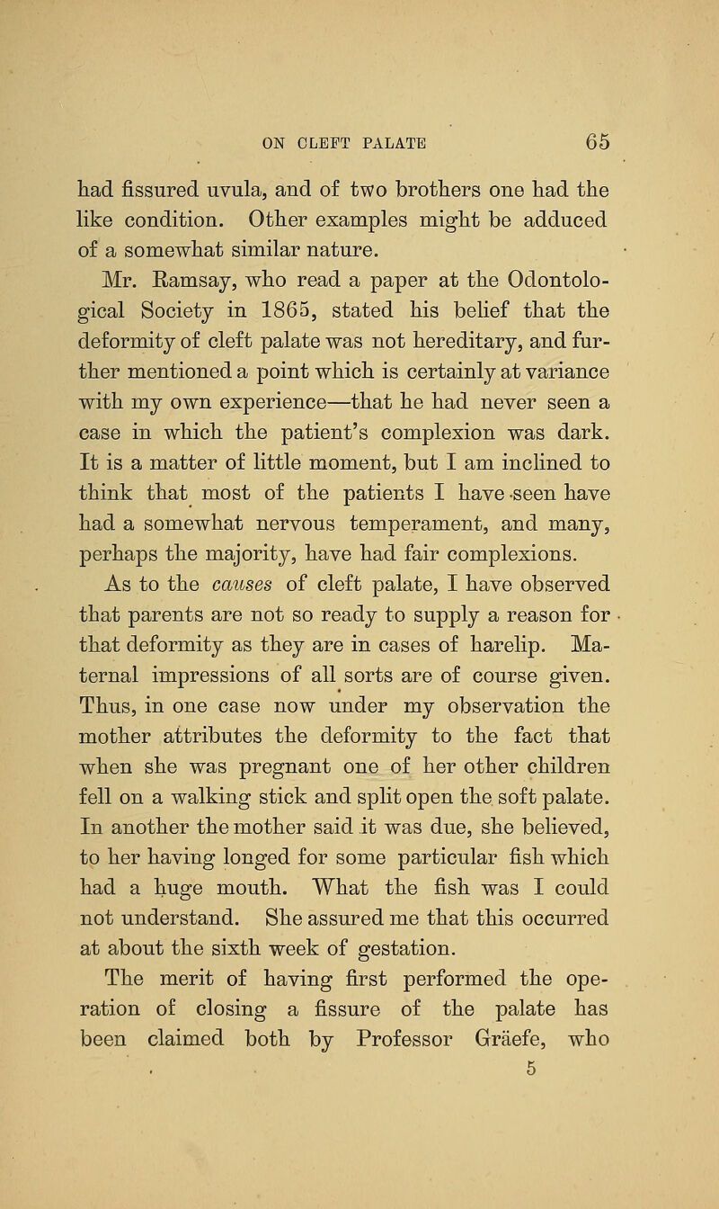 had fissured uvula, and of two brothers one had the like condition. Other examples might be adduced of a somewhat similar nature. Mr. Ramsay, who read a paper at the Odontolo- gical Society in 1865, stated his belief that the deformity of cleft palate was not hereditary, and fur- ther mentioned a point which is certainly at variance with my own experience—that he had never seen a case in which the patient's complexion was dark. It is a matter of little moment, but I am inclined to think that most of the patients I have -seen have had a somewhat nervous temperament, and many, perhaps the majority, have had fair complexions. As to the causes of cleft palate, I have observed that parents are not so ready to supply a reason for that deformity as they are in cases of harelip. Ma- ternal impressions of all sorts are of course given. Thus, in one case now under my observation the mother attributes the deformity to the fact that when she was pregnant one of her other children fell on a walking stick and split open the soft palate. In another the mother said it was due, she believed, to her having longed for some particular fish which had a huge mouth. What the fish was I could not understand. She assured me that this occurred at about the sixth week of gestation. The merit of having first performed the ope- ration of closing a fissure of the palate has been claimed both by Professor Graefe, who . 5