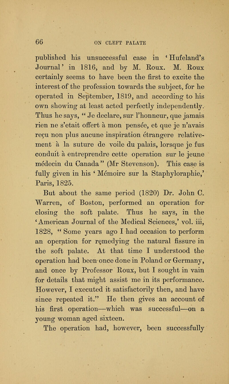 published his unsuccessful case in ' Hufeland's Journal' in 1816, and by M. Roux. M. Roux certainly seems to have been the first to excite the interest of the profession towards the subject, for he operated in September, 1819, and according to his own showing at least acted perfectly independently. Thus he says,  Je declare, sur l'honneur, que jamais rien ne s'etait offert a mon pensee, et que je n'avais recu non plus aucune inspiration etrangere relative- ment a la suture de voile du palais, lorsque je fus conduit a entreprendre cette operation sur le jeune medecin du Canada (Mr Stevenson). This case is fully given in his ' Memoire sur la Staphyloraphie,' Paris, 1825. But about the same period (1820) Dr. John C. Warren, of Boston, performed an operation for closing the soft palate. Thus he says, in the 'American Journal of the Medical Sciences,' vol. iii, 1828,  Some years ago I had occasion to perform an operation for remedying the natural fissure in the soft palate. At that time I understood the operation had been-once done in Poland or Germany, and once by Professor Roux, but I sought in vain for details that might assist me in its performance. However, I executed it satisfactorily then, and have since repeated it. He then gives an account of his first operation—which was successful—on a young woman aged sixteen. The operation had, however, been successfully