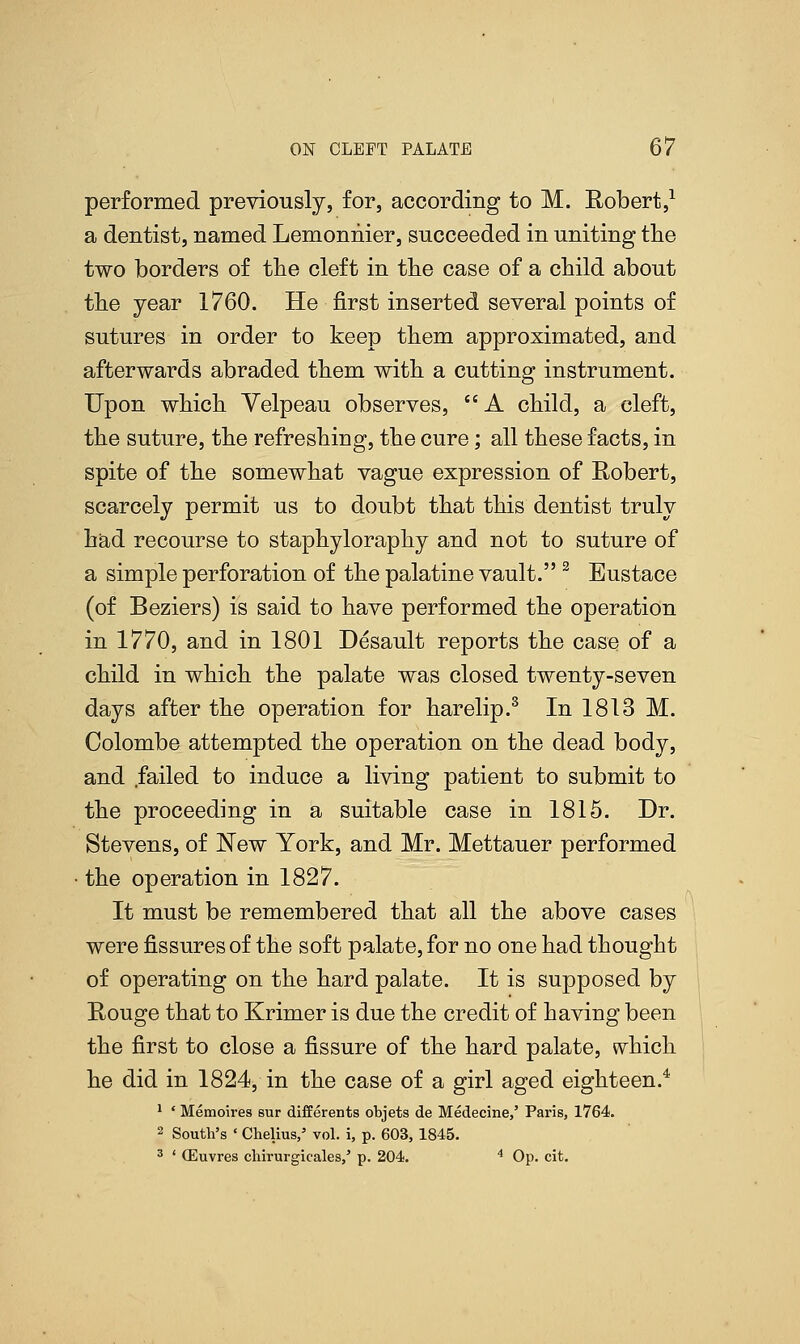 performed previously, for, according to M. Robert,1 a dentist, named Lemonnier, succeeded in uniting the two borders of the cleft in the case of a child about the year 1760. He first inserted several points of sutures in order to keep them approximated, and afterwards abraded them with a cutting instrument. Upon which Velpeau observes, A child, a cleft, the suture, the refreshing, the cure; all these facts, in spite of the somewhat vague expression of Robert, scarcely permit us to doubt that this dentist truly had recourse to staphyloraphy and not to suture of a simple perforation of the palatine vault. 2 Eustace (of Beziers) is said to have performed the operation in 1770, and in 1801 Desault reports the case of a child in which the palate was closed twenty-seven days after the operation for harelip.3 In 1813 M. Colombo attempted the operation on the dead body, and failed to induce a living patient to submit to the proceeding in a suitable case in 1815. Dr. Stevens, of New York, and Mr. Mettauer performed the operation in 1827. It must be remembered that all the above cases were fissures of the soft palate, for no one had thought of operating on the hard palate. It is supposed by Rouge that to Krimer is due the credit of having been the first to close a fissure of the hard palate, which he did in 1824, in the case of a girl aged eighteen.4 1 ' Memoires sur differents objets de Medecine,' Paris, 1764. 2 South's ' Chelius,' vol. i, p. 603, 1845. 3 ' (Euvres cliirurgicales,' p. 204. 4 Op. cit.