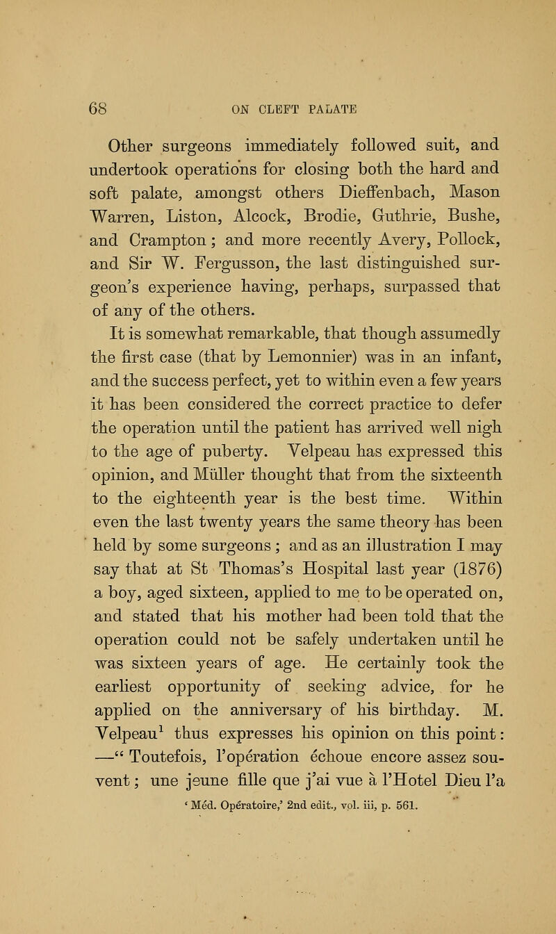 Other surgeons immediately followed suit, and undertook operations for closing both the hard and soft palate, amongst others Dieffenbach, Mason Warren, Liston, Alcock, Brodie, Guthrie, Bushe, and Crampton; and more recently Avery, Pollock, and Sir W. Fergusson, the last distinguished sur- geon's experience having, perhaps, surpassed that of any of the others. It is somewhat remarkable, that though assumedly the first case (that by Lemonnier) was in an infant, and the success perfect, yet to within even a few years it has been considered the correct practice to defer the operation until the patient has arrived well nigh to the age of puberty. Yelpeau has expressed this opinion, and Muller thought that from the sixteenth to the eighteenth year is the best time. Within even the last twenty years the same theory has been ' held by some surgeons; and as an illustration I may say that at St Thomas's Hospital last year (1876) a boy, aged sixteen, applied to me to be operated on, and stated that his mother had been told that the operation could not be safely undertaken until he was sixteen years of age. He certainly took the earliest opportunity of seeking advice, for he applied on the anniversary of his birthday. M. Velpeau1 thus expresses his opinion on this point: — Toutefois, 1'operation echoue encore assez sou- vent ; une jeune fille que j'ai vue a 1'Hotel Dieu l'a ' Med. Operatoire,' 2nd edit., vol. iii, p. 561.