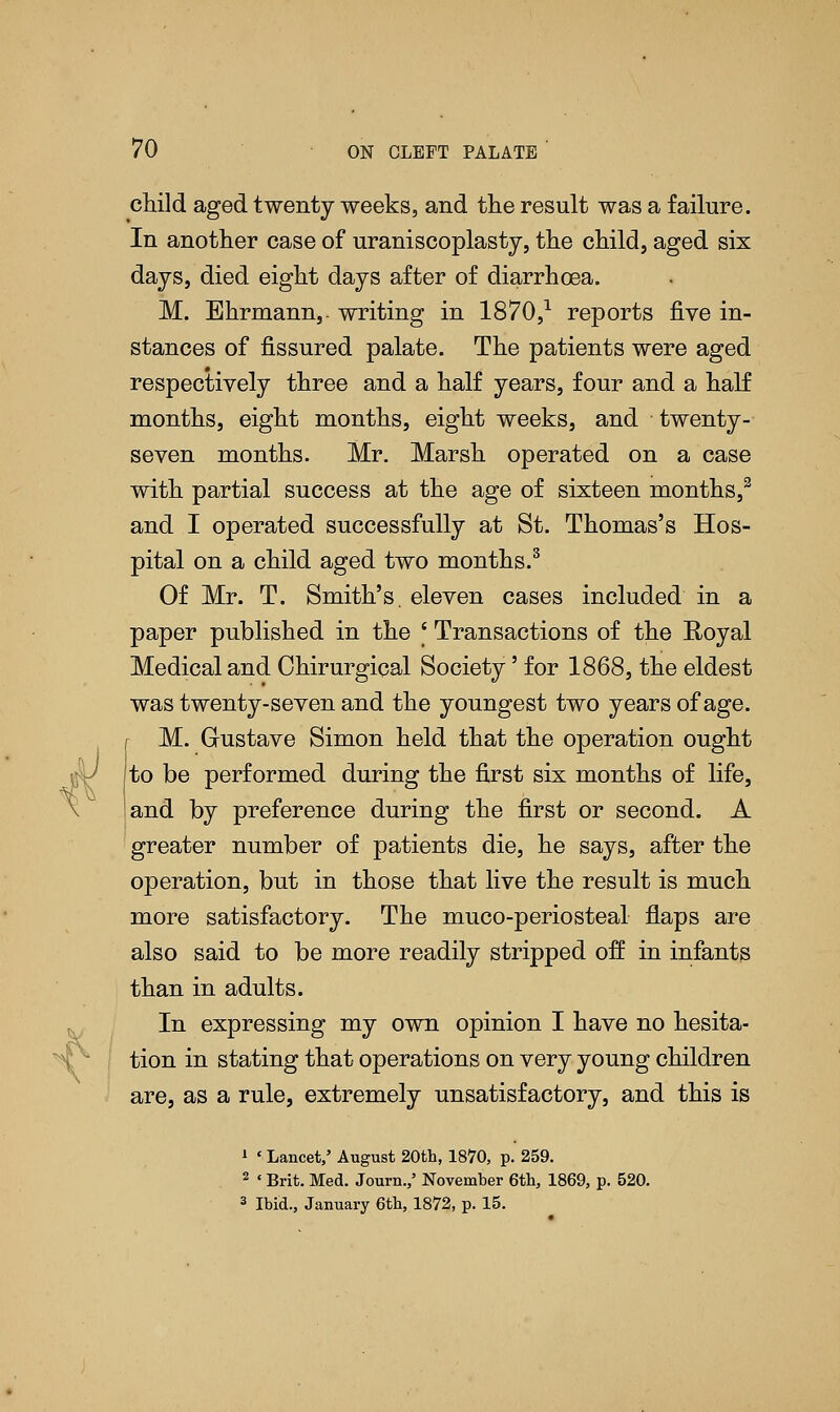 child aged twenty weeks, and the result was a failure. In another case of uraniscoplasty, the child, aged six days, died eight days after of diarrhoea. M. Ehrmann,- writing in 1870,1 reports five in- stances of fissured palate. The patients were aged respectively three and a half years, four and a half months, eight months, eight weeks, and twenty- seven months. Mr. Marsh operated on a case with partial success at the age of sixteen months,2 and I operated successfully at St. Thomas's Hos- pital on a child aged two months.3 Of Mr. T. Smith's, eleven cases included in a paper published in the ' Transactions of the Royal Medical and Ohirurgical Society' for 1868, the eldest was twenty-seven and the youngest two years of age. r M. Gustave Simon held that the operation ought gv to be performed during the first six months of life, and by preference during the first or second. A greater number of patients die, he says, after the operation, but in those that live the result is much more satisfactory. The muco-periosteal flaps are also said to be more readily stripped off in infants than in adults. In expressing my own opinion I have no hesita- tion in stating that operations on very young children are, as a rule, extremely unsatisfactory, and this is 1 ' Lancet,' August 20th, 1870, p. 259. 2 ' Brit. Med. Journ./ November 6th, 1869, p. 520. 3 Ibid., January 6th, 1872, p. 15.
