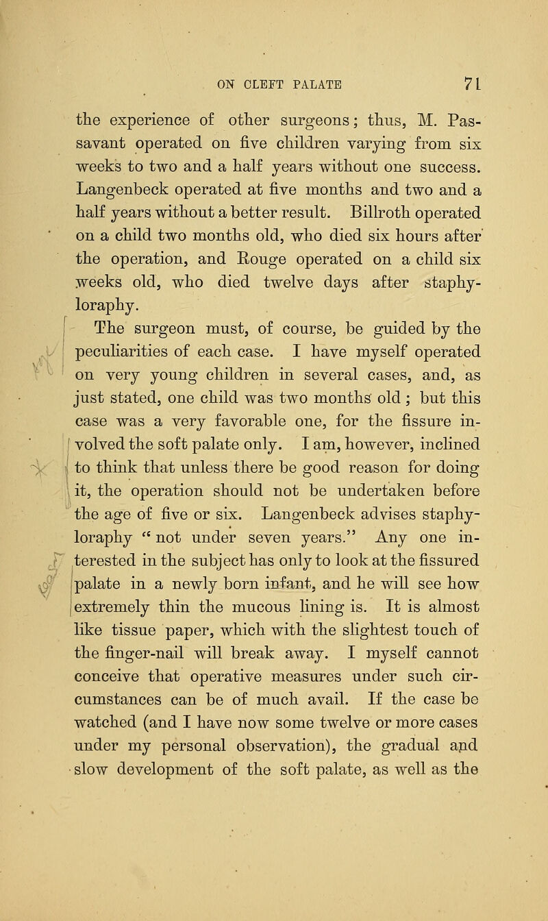 the experience of other surgeons; thus, M. Pas- savant operated, on five children varying from six weeks to two and a half years without one success. Langenbeck operated at five months and two and a half years without a better result. Billroth operated on a child two months old, who died six hours after the operation, and Rouge operated on a child six weeks old, who died twelve days after staphy- loraphy. The surgeon must, of course, be guided by the peculiarities of each case. I have myself operated on very young children in several cases, and, as just stated, one child was two months old; but this case was a very favorable one, for the fissure in- ' volved the soft palate only. I am, however, inclined •; to think that unless there be good reason for doing it, the operation should not be undertaken before the age of five or six. Langenbeck advises staphy- loraphy  not under seven years. Any one in- terested in the subject has only to look at the fissured palate in a newly born infant, and he will see how extremely thin the mucous lining is. It is almost like tissue paper, which with the slightest touch of the finger-nail will break away. I myself cannot conceive that operative measures under such cir- cumstances can be of much avail. If the case be watched (and I have now some twelve or more cases under my personal observation), the gradual and slow development of the soft palate, as well as the