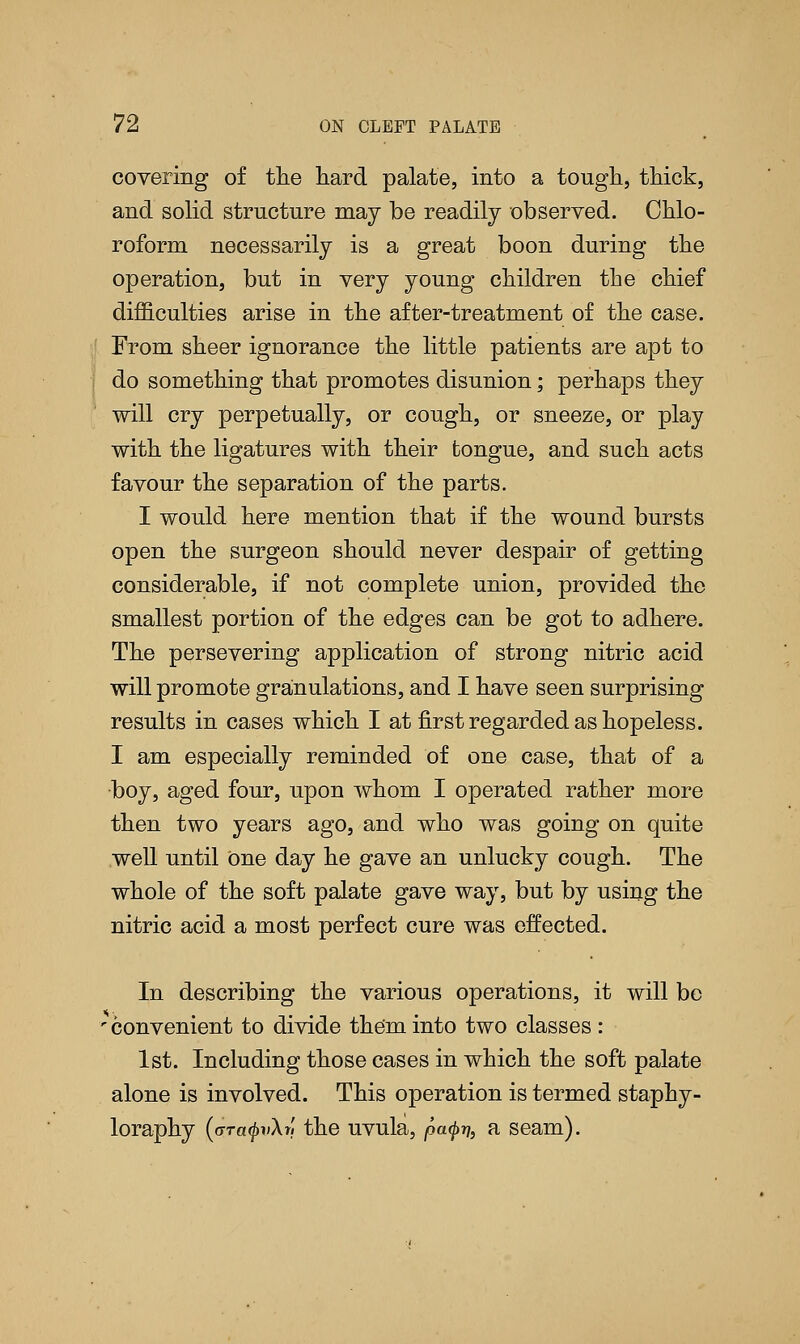 covering of the hard palate, into a tough, thick, and solid structure may be readily observed. Chlo- roform necessarily is a great boon during the operation, but in very young children the chief difficulties arise in the after-treatment of the case. From sheer ignorance the little patients are apt to do something that promotes disunion; perhaps they will cry perpetually, or cough, or sneeze, or play with the ligatures with their tongue, and such acts favour the separation of the parts. I would here mention that if the wound bursts open the surgeon should never despair of getting considerable, if not complete union, provided the smallest portion of the edges can be got to adhere. The persevering application of strong nitric acid will promote granulations, and I have seen surprising results in cases which I at first regarded as hopeless. I am especially reminded of one case, that of a boy, aged four, upon whom I operated rather more then two years ago, and who was going on quite well until One day he gave an unlucky cough. The whole of the soft palate gave way, but by using the nitric acid a most perfect cure was effected. In describing the various operations, it will be ■ convenient to divide them into two classes : 1st. Including those cases in which the soft palate alone is involved. This operation is termed staphy- loraphy (aTa^iAr, the uvula, patyn, a seam).
