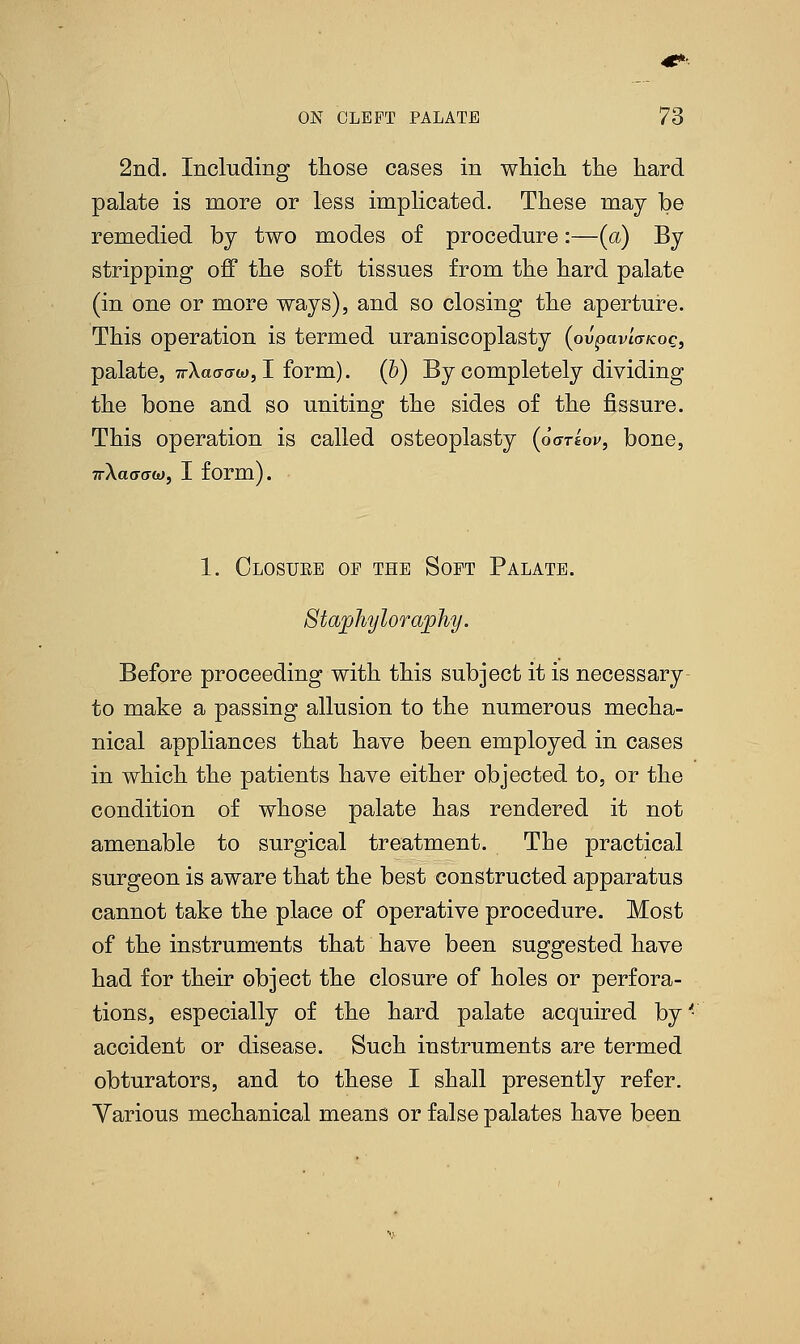 4f*'. ON CLEFT PALATE 73 2nd. Including those cases in which the hard palate is more or less implicated. These may be remedied by two modes of procedure:—(a) By stripping off the soft tissues from the hard palate (in one or more ways), and so closing the aperture. This operation is termed uraniscoplasty (ou'pavtWoc, palate, 7rAaff(7a), I form), (b) By completely dividing the bone and so uniting the sides of the fissure. This operation is called osteoplasty (oariov, bone, TrXaaaw, I form). 1. Closuke oe the Soft Palate. Staphyloraphy. Before proceeding with this subject it is necessary- to make a passing allusion to the numerous mecha- nical appliances that have been employed in cases in which the patients have either objected to, or the condition of whose palate has rendered it not amenable to surgical treatment. The practical surgeon is aware that the best constructed apparatus cannot take the place of operative procedure. Most of the instruments that have been suggested have had for their object the closure of holes or perfora- tions, especially of the hard palate acquired by '•' accident or disease. Such instruments are termed obturators, and to these I shall presently refer. Various mechanical means or false palates have been